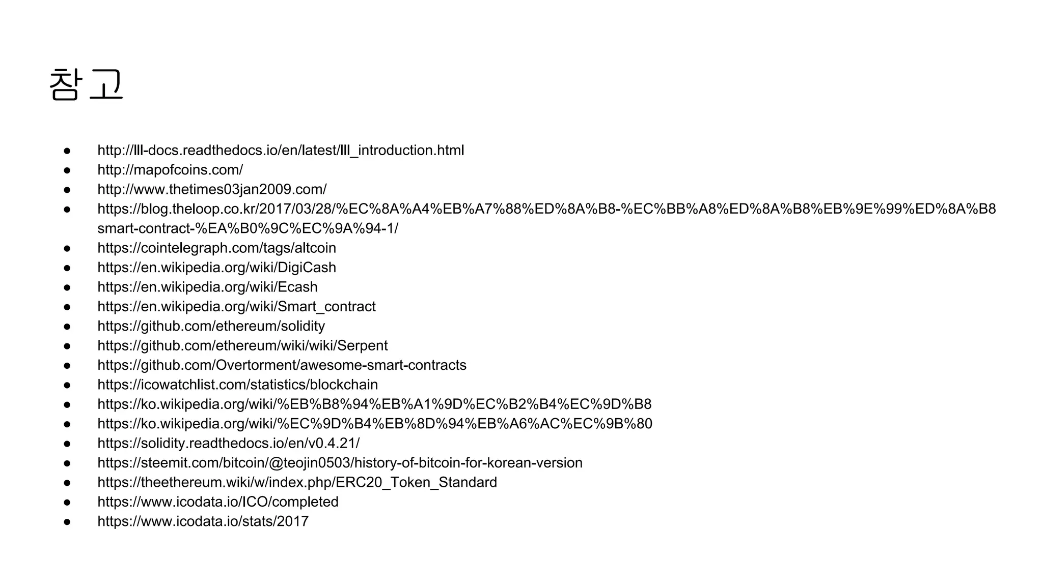참고
● http://lll-docs.readthedocs.io/en/latest/lll_introduction.html
● http://mapofcoins.com/
● http://www.thetimes03jan2009.com/
● https://blog.theloop.co.kr/2017/03/28/%EC%8A%A4%EB%A7%88%ED%8A%B8-%EC%BB%A8%ED%8A%B8%EB%9E%99%ED%8A%B8
smart-contract-%EA%B0%9C%EC%9A%94-1/
● https://cointelegraph.com/tags/altcoin
● https://en.wikipedia.org/wiki/DigiCash
● https://en.wikipedia.org/wiki/Ecash
● https://en.wikipedia.org/wiki/Smart_contract
● https://github.com/ethereum/solidity
● https://github.com/ethereum/wiki/wiki/Serpent
● https://github.com/Overtorment/awesome-smart-contracts
● https://icowatchlist.com/statistics/blockchain
● https://ko.wikipedia.org/wiki/%EB%B8%94%EB%A1%9D%EC%B2%B4%EC%9D%B8
● https://ko.wikipedia.org/wiki/%EC%9D%B4%EB%8D%94%EB%A6%AC%EC%9B%80
● https://solidity.readthedocs.io/en/v0.4.21/
● https://steemit.com/bitcoin/@teojin0503/history-of-bitcoin-for-korean-version
● https://theethereum.wiki/w/index.php/ERC20_Token_Standard
● https://www.icodata.io/ICO/completed
● https://www.icodata.io/stats/2017
 