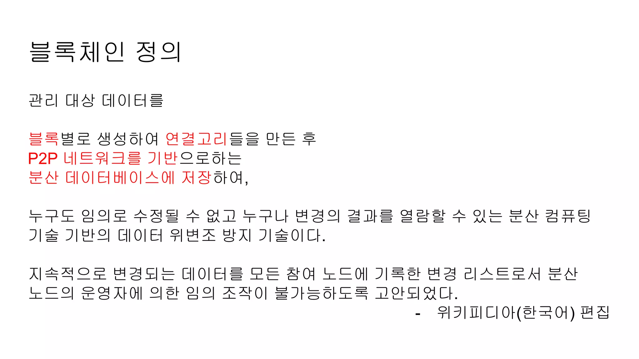 블록체인 정의
관리 대상 데이터를
블록별로 생성하여 연결고리들을 만든 후
P2P 네트워크를 기반으로하는
분산 데이터베이스에 저장하여,
누구도 임의로 수정될 수 없고 누구나 변경의 결과를 열람할 수 있는 분산 컴퓨팅
기술 기반의 데이터 위변조 방지 기술이다.
지속적으로 변경되는 데이터를 모든 참여 노드에 기록한 변경 리스트로서 분산
노드의 운영자에 의한 임의 조작이 불가능하도록 고안되었다.
- 위키피디아(한국어) 편집
 