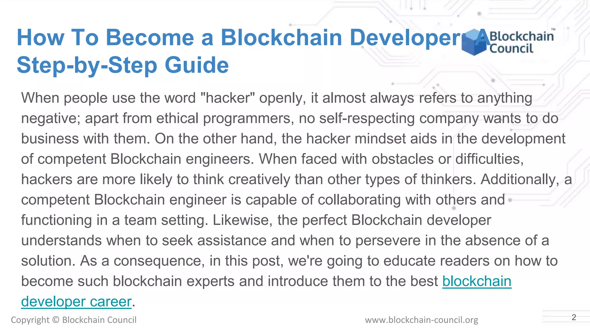 Copyright © Blockchain Council www.blockchain-council.org
How To Become a Blockchain Developer: A
Step-by-Step Guide
When people use the word "hacker" openly, it almost always refers to anything
negative; apart from ethical programmers, no self-respecting company wants to do
business with them. On the other hand, the hacker mindset aids in the development
of competent Blockchain engineers. When faced with obstacles or difficulties,
hackers are more likely to think creatively than other types of thinkers. Additionally, a
competent Blockchain engineer is capable of collaborating with others and
functioning in a team setting. Likewise, the perfect Blockchain developer
understands when to seek assistance and when to persevere in the absence of a
solution. As a consequence, in this post, we're going to educate readers on how to
become such blockchain experts and introduce them to the best blockchain
developer career.
2
 