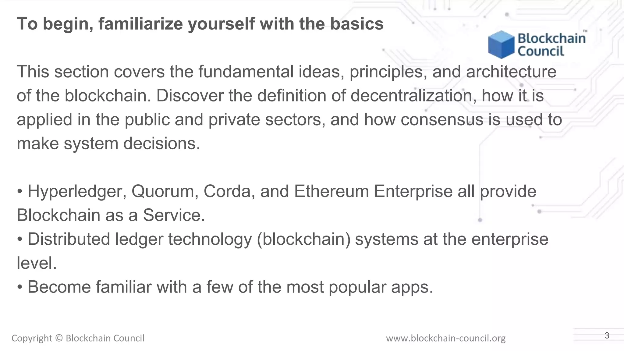 Copyright © Blockchain Council www.blockchain-council.org 3
To begin, familiarize yourself with the basics
This section covers the fundamental ideas, principles, and architecture
of the blockchain. Discover the definition of decentralization, how it is
applied in the public and private sectors, and how consensus is used to
make system decisions.
• Hyperledger, Quorum, Corda, and Ethereum Enterprise all provide
Blockchain as a Service.
• Distributed ledger technology (blockchain) systems at the enterprise
level.
• Become familiar with a few of the most popular apps.
 