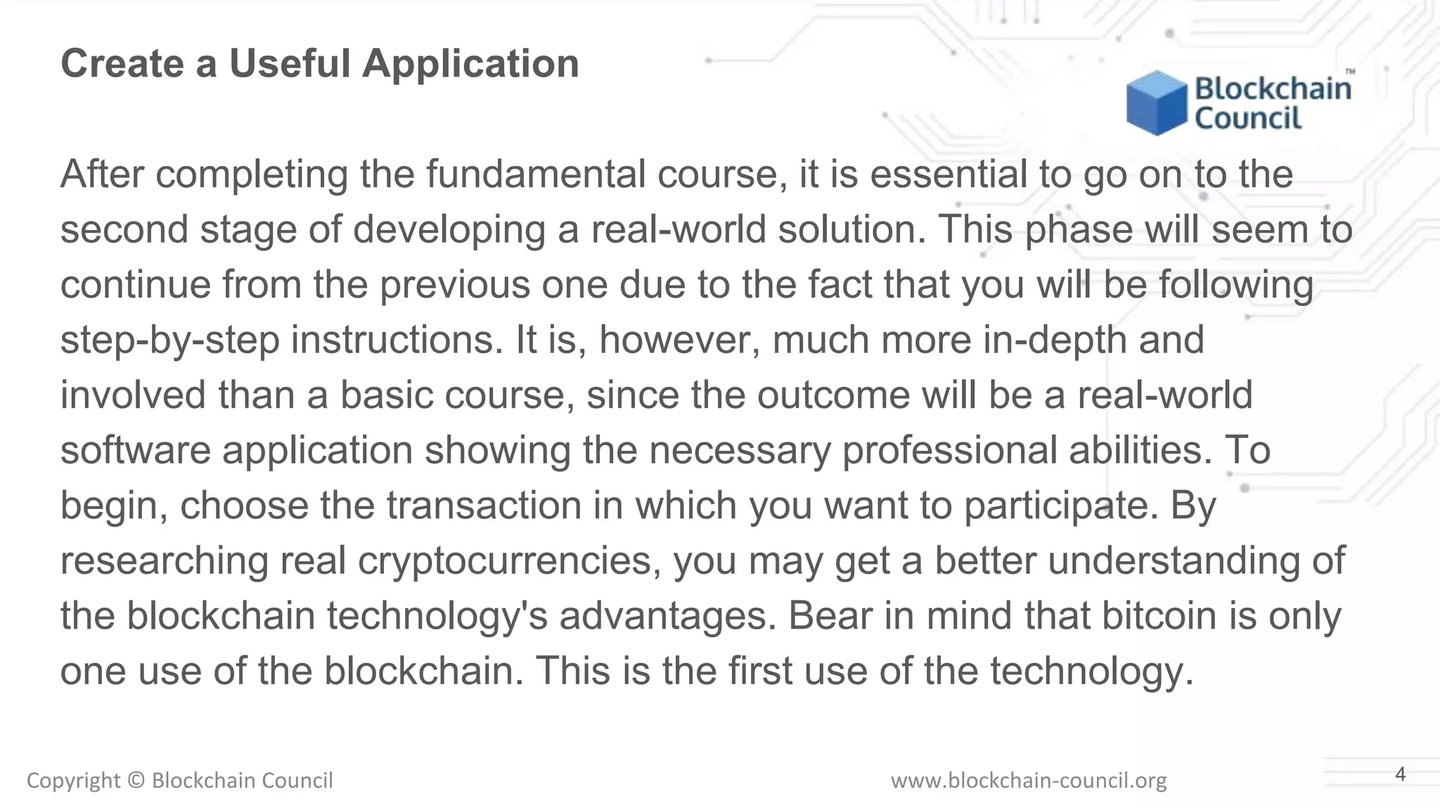 Copyright © Blockchain Council www.blockchain-council.org 4
Create a Useful Application
After completing the fundamental course, it is essential to go on to the
second stage of developing a real-world solution. This phase will seem to
continue from the previous one due to the fact that you will be following
step-by-step instructions. It is, however, much more in-depth and
involved than a basic course, since the outcome will be a real-world
software application showing the necessary professional abilities. To
begin, choose the transaction in which you want to participate. By
researching real cryptocurrencies, you may get a better understanding of
the blockchain technology's advantages. Bear in mind that bitcoin is only
one use of the blockchain. This is the first use of the technology.
 