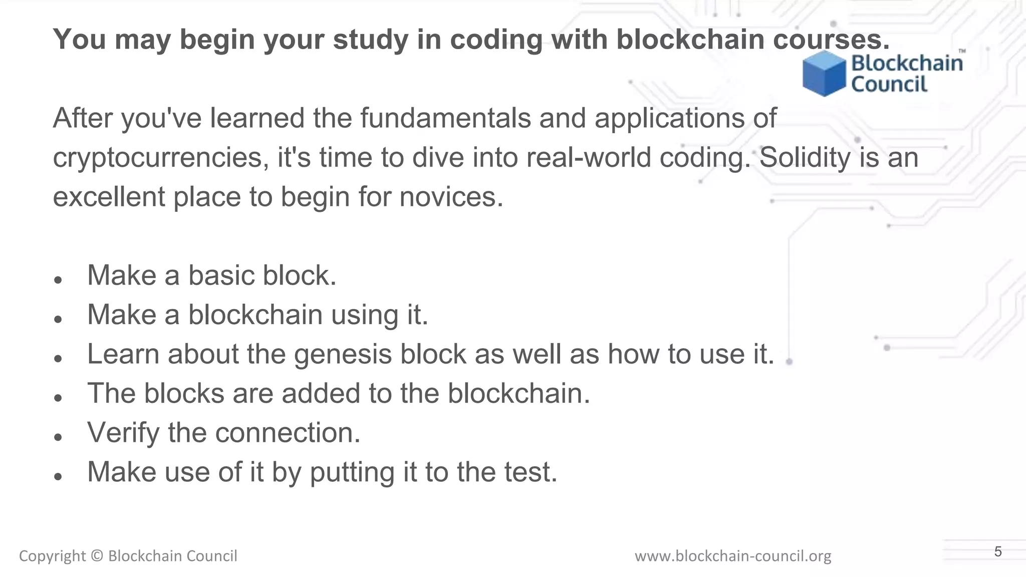 Copyright © Blockchain Council www.blockchain-council.org 5
You may begin your study in coding with blockchain courses.
After you've learned the fundamentals and applications of
cryptocurrencies, it's time to dive into real-world coding. Solidity is an
excellent place to begin for novices.
● Make a basic block.
● Make a blockchain using it.
● Learn about the genesis block as well as how to use it.
● The blocks are added to the blockchain.
● Verify the connection.
● Make use of it by putting it to the test.
 