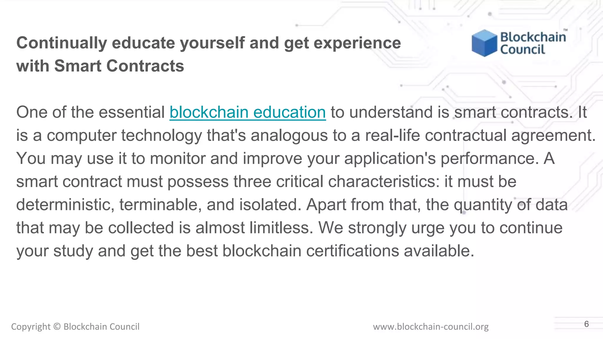 Copyright © Blockchain Council www.blockchain-council.org 6
Continually educate yourself and get experience
with Smart Contracts
One of the essential blockchain education to understand is smart contracts. It
is a computer technology that's analogous to a real-life contractual agreement.
You may use it to monitor and improve your application's performance. A
smart contract must possess three critical characteristics: it must be
deterministic, terminable, and isolated. Apart from that, the quantity of data
that may be collected is almost limitless. We strongly urge you to continue
your study and get the best blockchain certifications available.
 