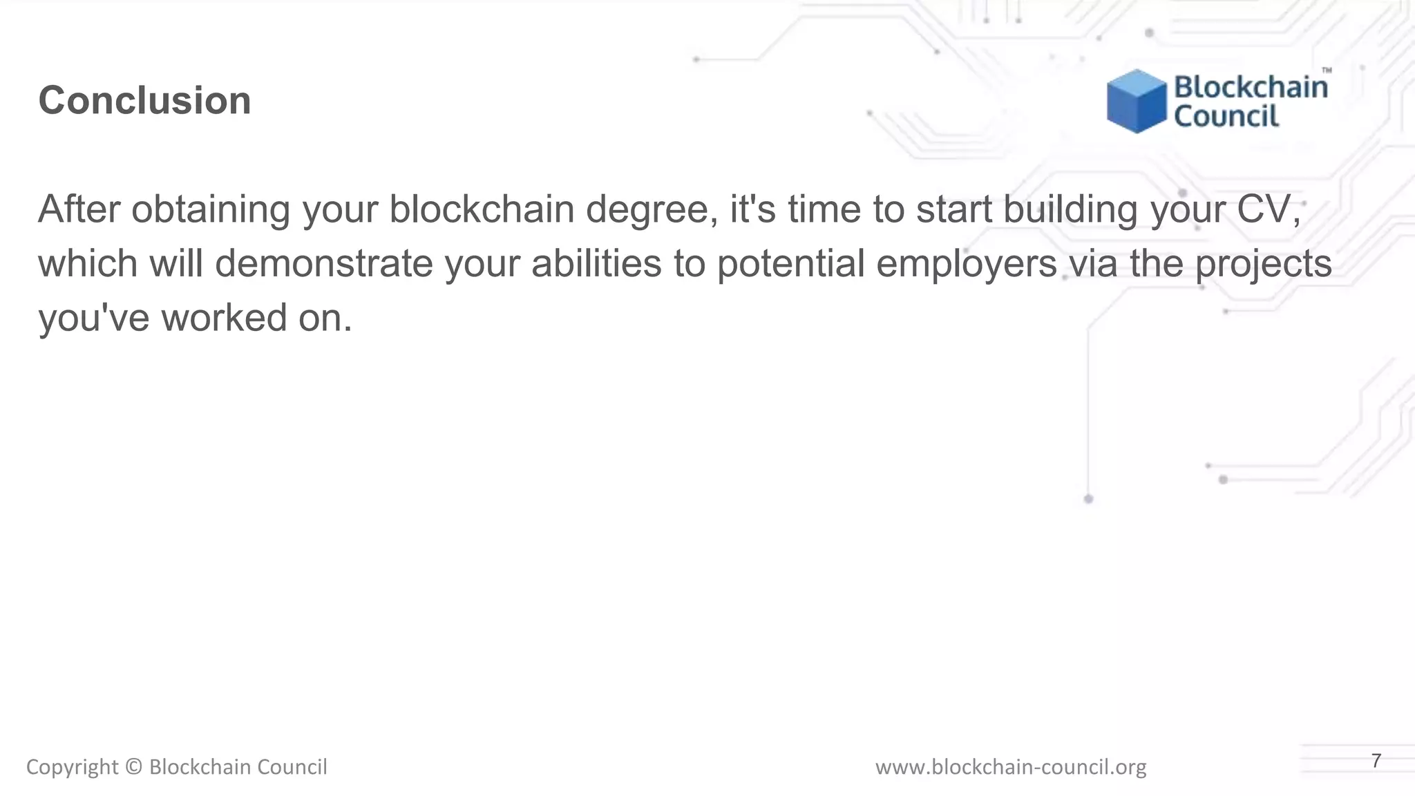Copyright © Blockchain Council www.blockchain-council.org 7
Conclusion
After obtaining your blockchain degree, it's time to start building your CV,
which will demonstrate your abilities to potential employers via the projects
you've worked on.
 