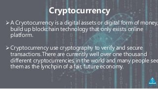 Cryptocurrency
A Cryotocurrency is a digital assets or digital form of money,
build up blockchain technology that only exists online
platform.
Cryptocurrency use cryptography to verify and secure
transactions.There are currently well over one thousand
different cryptocurrencies in the world and many people see
them as the lynchpin of a fair, future economy.
 