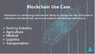Blockchain Use Case
Blockchain is a technology that has the ability to change the way of busines in
industries. Use blockchain services to explore and develop solutions on:
 Banking Industry
 Agriculture
 Medical
 Logistics
 Transportation
 