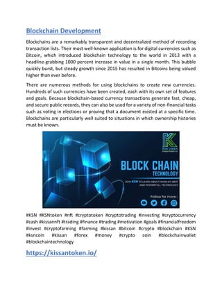Blockchain Development
Blockchains are a remarkably transparent and decentralized method of recording
transaction lists. Their most well-known application is for digital currencies such as
Bitcoin, which introduced blockchain technology to the world in 2013 with a
headline-grabbing 1000 percent increase in value in a single month. This bubble
quickly burst, but steady growth since 2015 has resulted in Bitcoins being valued
higher than ever before.
There are numerous methods for using blockchains to create new currencies.
Hundreds of such currencies have been created, each with its own set of features
and goals. Because blockchain-based currency transactions generate fast, cheap,
and secure public records, they can also be used for a variety of non-financial tasks
such as voting in elections or proving that a document existed at a specific time.
Blockchains are particularly well suited to situations in which ownership histories
must be known.
#KSN #KSNtoken #nft #cryptotoken #cryptotrading #investing #cryptocurrency
#cash #kissannft #trading #finance #trading #motivation #goals #financialfreedom
#invest #cryptofarming #farming #kissan #bitcoin #crypto #blockchain #KSN
#ksncoin #kissan #forex #money #crypto coin #blockchainwallet
#blockchaintechnology
https://kissantoken.io/
 
