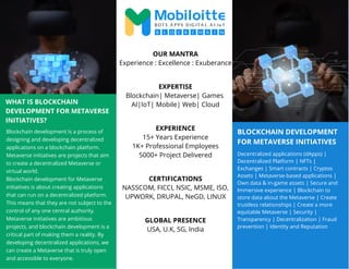 BLOCKCHAIN DEVELOPMENT
FOR METAVERSE INITIATIVES
WHAT IS BLOCKCHAIN
DEVELOPMENT FOR METAVERSE
INITIATIVES?
Blockchain development is a process of
designing and developing decentralized
applications on a blockchain platform.
Metaverse initiatives are projects that aim
to create a decentralized Metaverse or
virtual world.
Blockchain development for Metaverse
initiatives is about creating applications
that can run on a decentralized platform.
This means that they are not subject to the
control of any one central authority.
Metaverse initiatives are ambitious
projects, and blockchain development is a
critical part of making them a reality. By
developing decentralized applications, we
can create a Metaverse that is truly open
and accessible to everyone.
Decentralized applications (dApps) |
Decentralized Platform | NFTs |
Exchanges | Smart contracts | Cryptos
Assets | Metaverse-based applications |
Own data & in-game assets | Secure and
Immersive experience | Blockchain to
store data about the Metaverse | Create
trustless relationships | Create a more
equitable Metaverse | Security |
Transparency | Decentralization | Fraud
prevention | Identity and Reputation
OUR MANTRA
Experience : Excellence : Exuberance
EXPERTISE
Blockchain| Metaverse| Games
AI|IoT| Mobile| Web| Cloud
EXPERIENCE
15+ Years Experience
1K+ Professional Employees
5000+ Project Delivered
CERTIFICATIONS
NASSCOM, FICCI, NSIC, MSME, ISO,
UPWORK, DRUPAL, NeGD, LINUX
GLOBAL PRESENCE
USA, U.K, SG, India
 