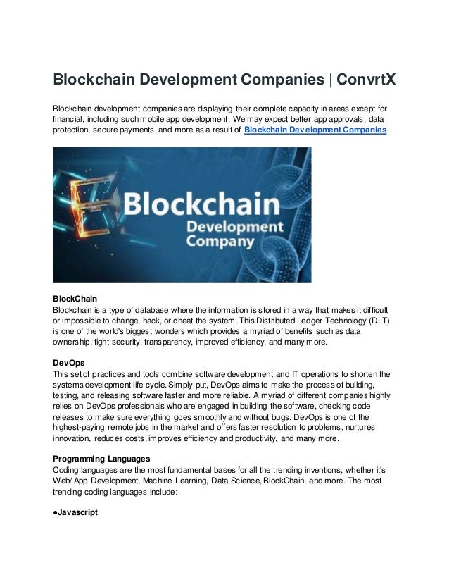 Blockchain Development Companies | ConvrtX
Blockchain development companies are displaying their complete capacity in areas except for
financial, including such mobile app development. We may expect better app approvals, data
protection, secure payments, and more as a result of Blockchain Development Companies.
BlockChain
Blockchain is a type of database where the information is stored in a way that makes it difficult
or impossible to change, hack, or cheat the system. This Distributed Ledger Technology (DLT)
is one of the world's biggest wonders which provides a myriad of benefits such as data
ownership, tight security, transparency, improved efficiency, and many more.
DevOps
This set of practices and tools combine software development and IT operations to shorten the
systems development life cycle. Simply put, DevOps aims to make the process of building,
testing, and releasing software faster and more reliable. A myriad of different companies highly
relies on DevOps professionals who are engaged in building the software, checking code
releases to make sure everything goes smoothly and without bugs. DevOps is one of the
highest-paying remote jobs in the market and offers faster resolution to problems, nurtures
innovation, reduces costs, improves efficiency and productivity, and many more.
Programming Languages
Coding languages are the most fundamental bases for all the trending inventions, whether it's
Web/ App Development, Machine Learning, Data Science, BlockChain, and more. The most
trending coding languages include:
●Javascript
 