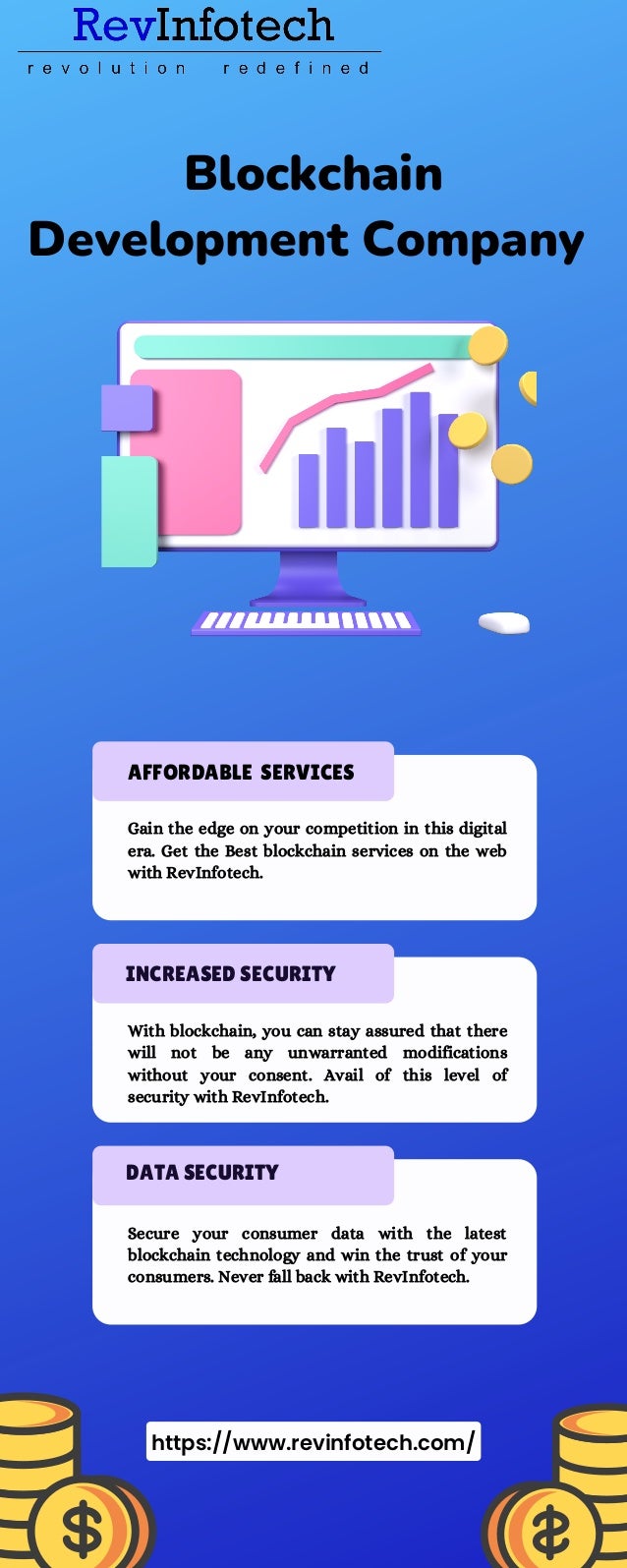 Blockchain
Development Company
Gain the edge on your competition in this digital
era. Get the Best blockchain services on the web
with RevInfotech.
INCREASED SECURITY
With blockchain, you can stay assured that there
will not be any unwarranted modifications
without your consent. Avail of this level of
security with RevInfotech.
DATA SECURITY
Secure your consumer data with the latest
blockchain technology and win the trust of your
consumers. Never fall back with RevInfotech.
AFFORDABLE SERVICES
https://www.revinfotech.com/
 