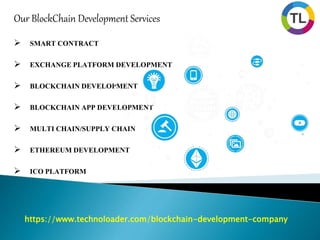 https://www.technoloader.com/blockchain-development-company
Our BlockChain Development Services
 SMART CONTRACT
 EXCHANGE PLATFORM DEVELOPMENT
 BLOCKCHAIN DEVELOPMENT
 BLOCKCHAIN APP DEVELOPMENT
 MULTI CHAIN/SUPPLY CHAIN
 ETHEREUM DEVELOPMENT
 ICO PLATFORM
 
