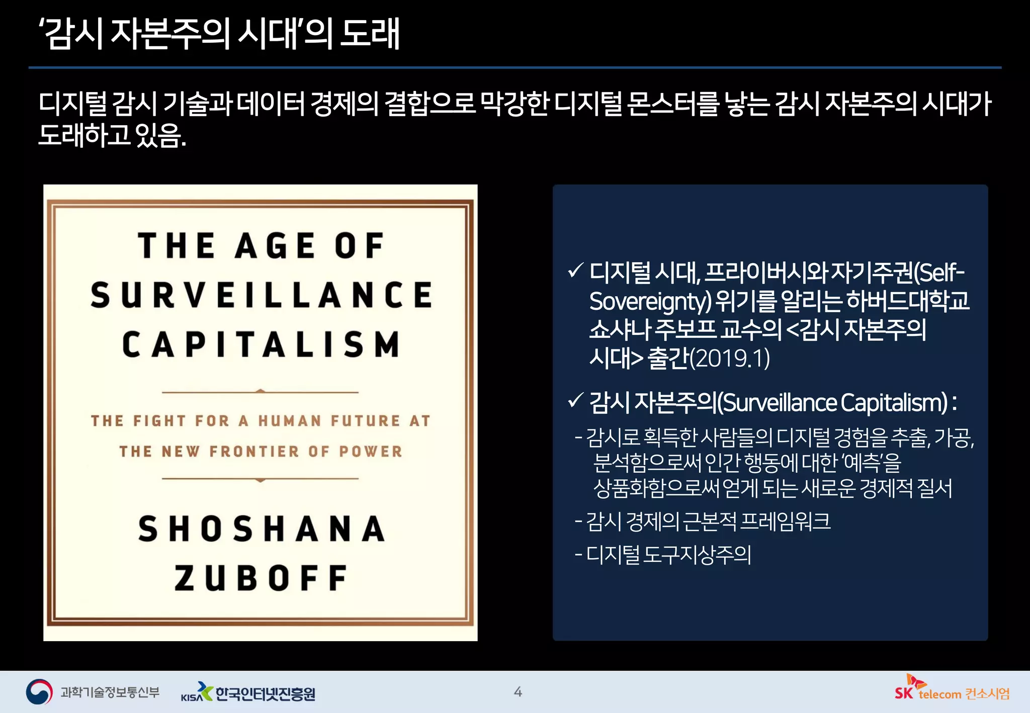 ‘감시 자본주의 시대’의 도래
디지털감시 기술과데이터경제의결합으로막강한디지털몬스터를낳는감시자본주의시대가
도래하고있음.
✓ 디지털시대,프라이버시와자기주권(Self-
Sovereignty)위기를알리는하버드대학교
쇼샤나주보프교수의<감시자본주의
시대>출간(2019.1)
✓ 감시자본주의(SurveillanceCapitalism):
-감시로획득한사람들의디지털경험을추출,가공,
분석함으로써인간행동에대한‘예측’을
상품화함으로써얻게되는새로운경제적질서
-감시경제의근본적프레임워크
-디지털도구지상주의
 