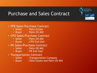 Purchase and Sales Contract
• FFB Sales/Purchase Contract
• Seller : Palm Estate
• Buyer : Palm Oil Mill
• CPO Sales/Purchase Contract
• Seller : Palm Oil Mill
• Buyer : CPO End User
• PK Sales/Purchase Contract
• Seller : Palm Oil Mill
• Buyer : PK End User
• Transportation Contract
• Seller : Transportation Company
• Buyer : Palm Estate and Palm Oil Mill
 