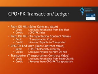 CPO/PK Transaction/Ledger
• Palm Oil Mill (Sales Contract Value)
• Debit : Account Receivable from End User
• Credit : CPO/PK Sales
• Palm Oil Mill (Transportation Contract Value)
• Debit : Transportation Cost
• Credit : Account Payable to Transporter
• CPO/PK End User (Sales Contract Value)
• Debit : CPO/PK Receipt/Inventory
• Credit : Account Payable to Palm Oil Mill
• Transporter (Transportation Contract Value)
• Debit : Account Receivable from Palm Oil Mill
• Credit : Revenue from CPO/PK Transportation
 