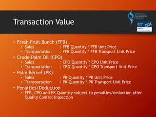 Transaction Value
• Fresh Fruit Bunch (FFB)
• Sales : FFB Quantity * FFB Unit Price
• Transportation : FFB Quantity * FFB Transport Unit Price
• Crude Palm Oil (CPO)
• Sales : CPO Quantity * CPO Unit Price
• Transportation : CPO Quantity * CPO Transport Unit Price
• Palm Kernel (PK)
• Sales : PK Quantity * PK Unit Price
• Transportation : PK Quantity * PK Transport Unit Price
• Penalties/Deduction
• FFB, CPO and PK Quantity subject to penalties/deduction after
Quality Control Inspection
 