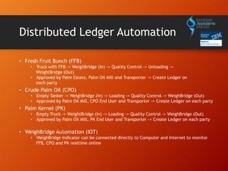 Distributed Ledger Automation
• Fresh Fruit Bunch (FFB)
• Truck with FFB -> WeighBridge (In) -> Quality Control -> Unloading ->
WeightBridge (Out)
• Approved by Palm Estate, Palm Oil Mill and Transporter -> Create Ledger on
each party
• Crude Palm Oil (CPO)
• Empty Tanker -> WeighBridge (In) -> Loading -> Quality Control -> WeighBridge (Out)
• Approved by Palm Oil Mill, CPO End User and Transporter -> Create Ledger on each party
• Palm Kernel (PK)
• Empty Truck -> WeightBridge (In) -> Loading -> Quality Control -> WeighBridge (Out)
• Approved by Palm Oil Mill, PK End User and Transporter -> Create Ledger on each party
• WeighBridge Automation (IOT)
• WeighBridge Indicator can be connected directly to Computer and Internet to monitor
FFB, CPO and PK realtime online
 