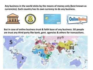 Any business in the world sticks by the means of money only (best known as
currencies). Each country has its own currency to do any business.
But in case of online business trust & faith base of any business. SO people
are trust any third party like bank, govt. agencies & others for transactions.
 