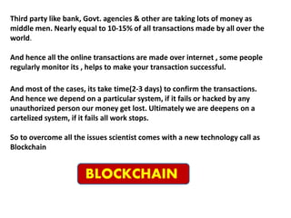 Third party like bank, Govt. agencies & other are taking lots of money as
middle men. Nearly equal to 10-15% of all transactions made by all over the
world.
And hence all the online transactions are made over internet , some people
regularly monitor its , helps to make your transaction successful.
And most of the cases, its take time(2-3 days) to confirm the transactions.
And hence we depend on a particular system, if it fails or hacked by any
unauthorized person our money get lost. Ultimately we are deepens on a
cartelized system, if it fails all work stops.
So to overcome all the issues scientist comes with a new technology call as
Blockchain
BLOCKCHAIN
 