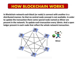 In Blockchain network each block (or node) is connect with another in a
distributed manner. So that no central node concept is not available. In order
to update the transaction there some special node named as Miner are
present in the network. To update each transaction every 10min. And a open
ledger present in each node that reflect the whole network transaction.
HOW BLOCKCHAIN WORKS
Miner
 