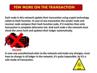 FEW MORE ON THE TRANSACTION
Each node in this network update their transaction using crypto technology
called as Hash function. In case of any transaction the sender node and
receiver node compare their hash function code, if it matches then only
transaction is complete otherwise not. And each node n the network must
check the same hash and updates their ledger automatically.
HACKER
In case any unauthorised enter to the network and made any changes, must
have to change in all ledger in the network, it’s quite impossible. So it’s a
safe mode of transaction.
 