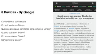 6 Dúvidas - By Google
Como Ganhar com Bitcoin
Como Investir em Bitcoin
Quais as principais corretoras para compra e venda?
Quanto custa um Bitcoin?
Como armazenar Bitcoin?
Como minerar Bitcoin?
 
