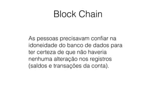 Block Chain
As pessoas precisavam conﬁar na
idoneidade do banco de dados para
ter certeza de que não haveria
nenhuma alteração nos registros
(saldos e transações da conta).
 