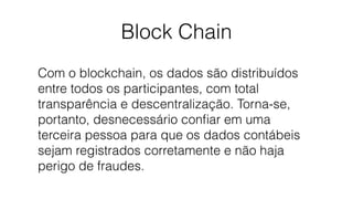Block Chain
Com o blockchain, os dados são distribuídos
entre todos os participantes, com total
transparência e descentralização. Torna-se,
portanto, desnecessário conﬁar em uma
terceira pessoa para que os dados contábeis
sejam registrados corretamente e não haja
perigo de fraudes.
 