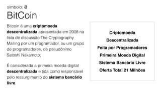 BitCoin
Bitcoin é uma criptomoeda
descentralizada apresentada em 2008 na
lista de discussão The Cryptography
Mailing por um programador, ou um grupo
de programadores, de pseudônimo
Satoshi Nakamoto;
É considerada a primeira moeda digital
descentralizada e tida como responsável
pelo ressurgimento do sistema bancário
livre.
símbolo: Ƀ
Criptomoeda
Descentralizada
Feita por Programadores
Primeira Moeda Digital
Sistema Bancário Livre
Oferta Total 21 Milhões
 
