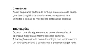 CARTEIRAS
Assim como uma carteira de dinheiro ou o extrato do banco,
guardam o registro de quantas moedas a pessoa tem.
Entradas e saídas de moedas da carteira são públicas
TRANSAÇÕES
Ocorrem quando alguém compra ou vende moedas. A
operação modiﬁca as informações das carteiras.
A transação é validada com a tecnologia que funciona como
um livro-caixa escrito à caneta: não é possível apagar nada
 