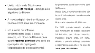 • Limite máximo de Bitcoins em
circulação: 21 milhões - deﬁnido pelo
algoritmo do Bitcoin.
• A moeda digital não é emitida por um
banco central, mas sim minerada
• um sistema de software
decentralizado paga, a cada 10
minutos, um bloco de Bitcoins para
quem resolver primeiro uma série de
operações de criptograﬁa
(capacidade de processamento)
Originalmente, cada bloco vinha com
50 Bitcoins.
Desde 2012, o número de Bitcoins por
bloco é reduzido pela metade a cada
quatro anos.
Hoje, cada bloco tem 12,5 Bitcoins.
Em 2009, quando lançado, aqueles
que mineravam os blocos recebiam
50 bitcoins por bloco inserido.
Passados alguns anos, em 2012,
ocorreu o primeiro halving, passando
a recompensa para 25 e, no ano de
2016, para 12,5 bitcoins.
 