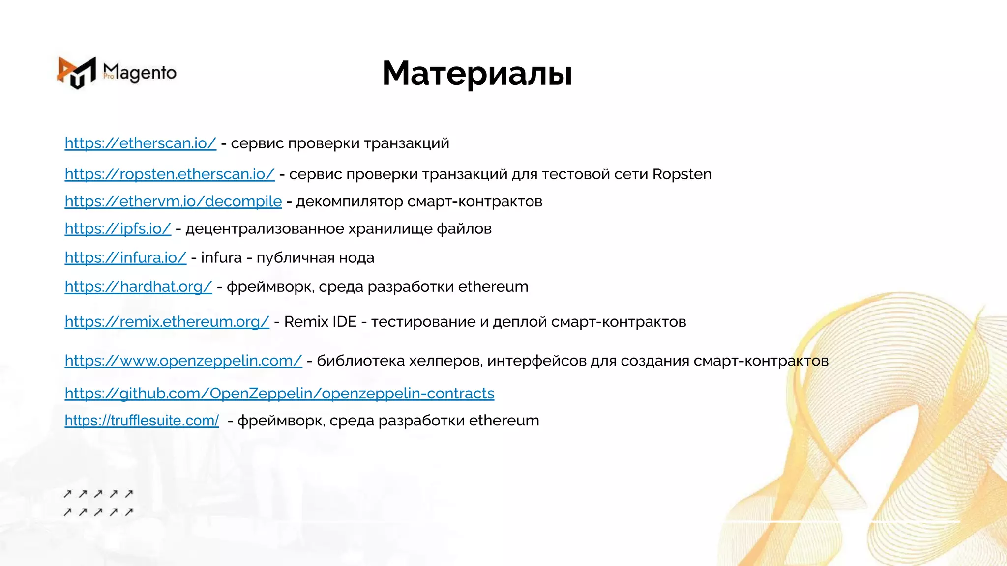 Материалы
https:/
/ethervm.io/decompile - декомпилятор смарт-контрактов
https:/
/ipfs.io/ - децентрализованное хранилище файлов
https:/
/etherscan.io/ - сервис проверки транзакций
https:/
/ropsten.etherscan.io/ - сервис проверки транзакций для тестовой сети Ropsten
https:/
/infura.io/ - infura - публичная нода
https:/
/hardhat.org/ - фреймворк, среда разработки ethereum
https:/
/remix.ethereum.org/ - Remix IDE - тестирование и деплой смарт-контрактов
https:/
/www.openzeppelin.com/ - библиотека хелперов, интерфейсов для создания смарт-контрактов
https:/
/github.com/OpenZeppelin/openzeppelin-contracts
https://trufflesuite.com/ - фреймворк, среда разработки ethereum
 