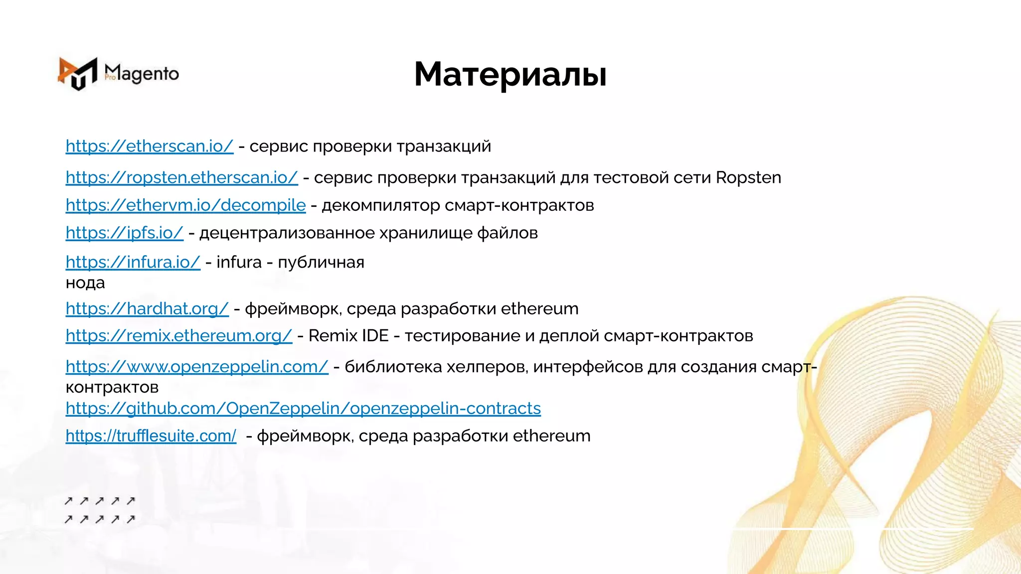 Материалы
https:/
/ethervm.io/decompile - декомпилятор смарт-контрактов
https:/
/ipfs.io/ - децентрализованное хранилище файлов
https:/
/etherscan.io/ - сервис проверки транзакций
https:/
/ropsten.etherscan.io/ - сервис проверки транзакций для тестовой сети Ropsten
https:/
/infura.io/ - infura - публичная
нода
https:/
/hardhat.org/ - фреймворк, среда разработки ethereum
https:/
/remix.ethereum.org/ - Remix IDE - тестирование и деплой смарт-контрактов
https:/
/www.openzeppelin.com/ - библиотека хелперов, интерфейсов для создания смарт-
контрактов
https:/
/github.com/OpenZeppelin/openzeppelin-contracts
https://trufflesuite.com/ - фреймворк, среда разработки ethereum
 
