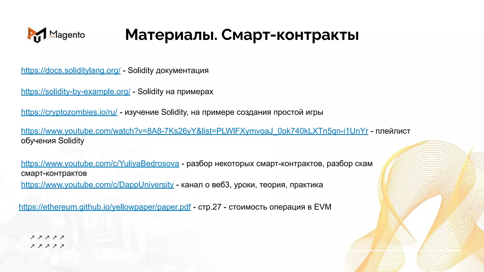 Материалы. Смарт-контракты
https://www.youtube.com/watch?v=8A8-7Ks26yY&list=PLWlFXymvoaJ_0ok740kLXTn5qn-i1UnYr - плейлист
обучения Solidity
https://www.youtube.com/c/YuliyaBedrosova - разбор некоторых смарт-контрактов, разбор скам
смарт-контрактов
https://cryptozombies.io/ru/ - изучение Solidity, на примере создания простой игры
https://ethereum.github.io/yellowpaper/paper.pdf - стр.27 - стоимость операция в EVM
https://solidity-by-example.org/ - Solidity на примерах
https://www.youtube.com/c/DappUniversity - канал о веб3, уроки, теория, практика
https://docs.soliditylang.org/ - Solidity документация
 