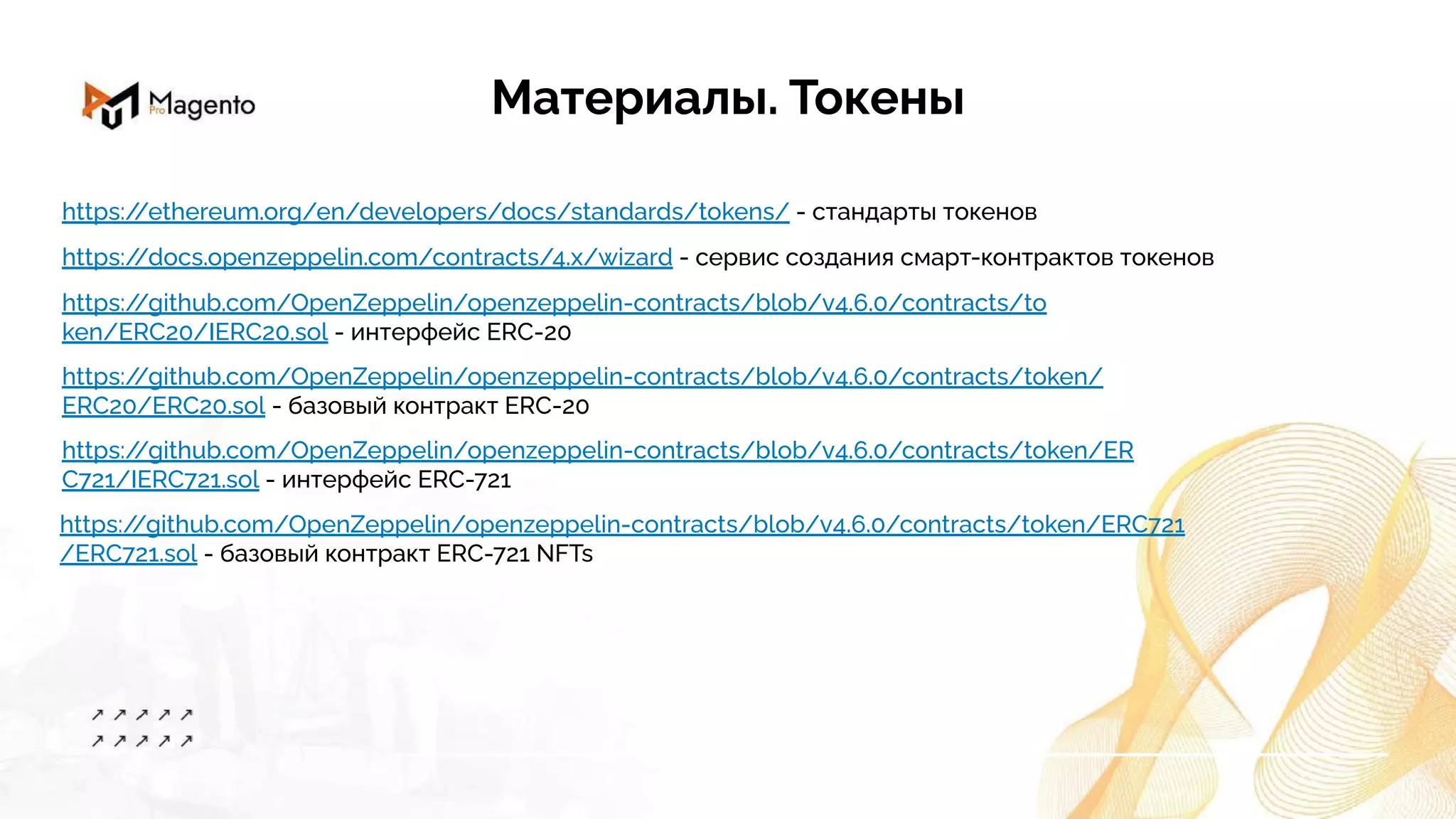 Материалы. Токены
https:/
/ethereum.org/en/developers/docs/standards/tokens/ - стандарты токенов
https:/
/docs.openzeppelin.com/contracts/4.x/wizard - сервис создания смарт-контрактов токенов
https:/
/github.com/OpenZeppelin/openzeppelin-contracts/blob/v4.6.0/contracts/to
ken/ERC20/IERC20.sol - интерфейс ERC-20
https:/
/github.com/OpenZeppelin/openzeppelin-contracts/blob/v4.6.0/contracts/token/
ERC20/ERC20.sol - базовый контракт ERC-20
https:/
/github.com/OpenZeppelin/openzeppelin-contracts/blob/v4.6.0/contracts/token/ERC721
/ERC721.sol - базовый контракт ERC-721 NFTs
https:/
/github.com/OpenZeppelin/openzeppelin-contracts/blob/v4.6.0/contracts/token/ER
C721/IERC721.sol - интерфейс ERC-721
 