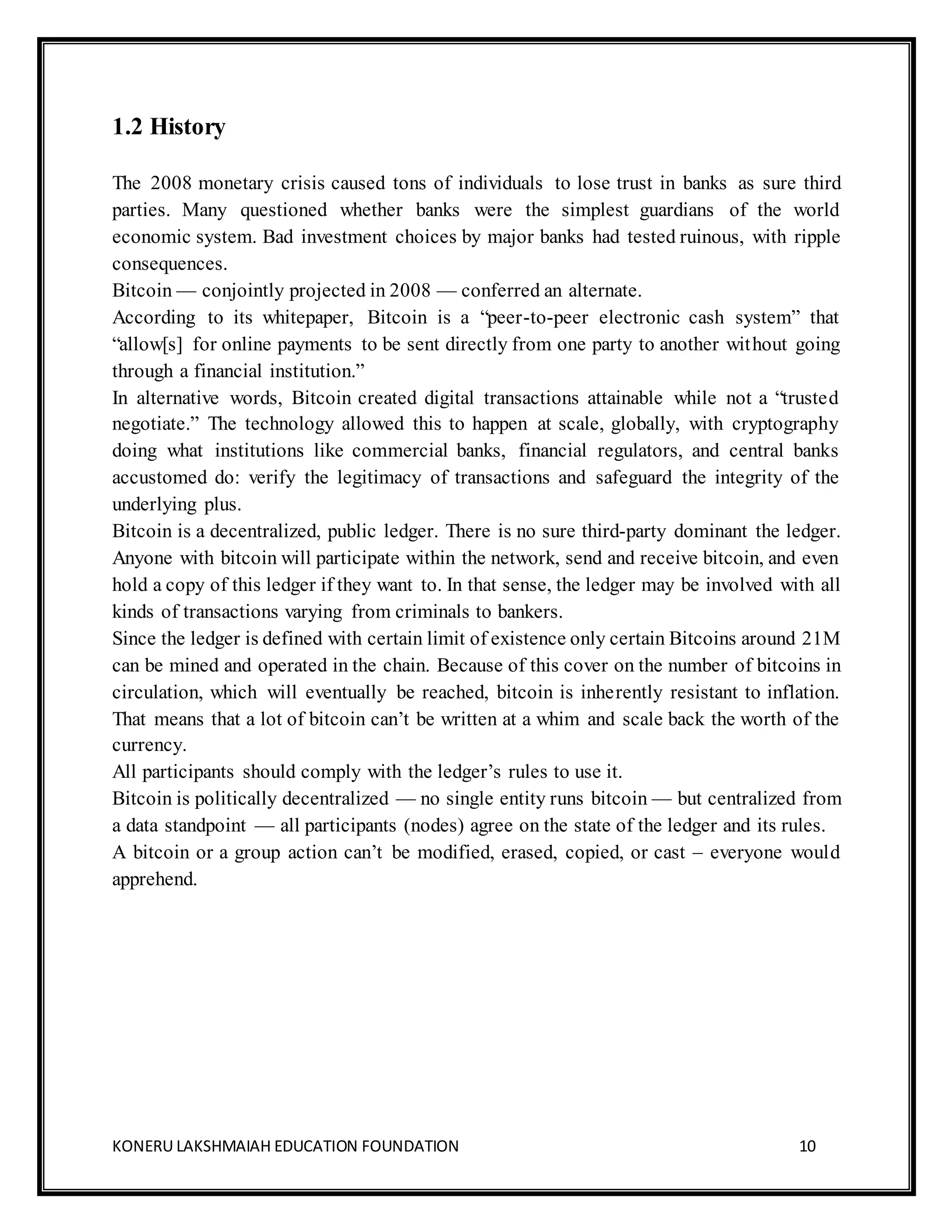 KONERU LAKSHMAIAH EDUCATION FOUNDATION 10
1.2 History
The 2008 monetary crisis caused tons of individuals to lose trust in banks as sure third
parties. Many questioned whether banks were the simplest guardians of the world
economic system. Bad investment choices by major banks had tested ruinous, with ripple
consequences.
Bitcoin — conjointly projected in 2008 — conferred an alternate.
According to its whitepaper, Bitcoin is a “peer-to-peer electronic cash system” that
“allow[s] for online payments to be sent directly from one party to another without going
through a financial institution.”
In alternative words, Bitcoin created digital transactions attainable while not a “trusted
negotiate.” The technology allowed this to happen at scale, globally, with cryptography
doing what institutions like commercial banks, financial regulators, and central banks
accustomed do: verify the legitimacy of transactions and safeguard the integrity of the
underlying plus.
Bitcoin is a decentralized, public ledger. There is no sure third-party dominant the ledger.
Anyone with bitcoin will participate within the network, send and receive bitcoin, and even
hold a copy of this ledger if they want to. In that sense, the ledger may be involved with all
kinds of transactions varying from criminals to bankers.
Since the ledger is defined with certain limit of existence only certain Bitcoins around 21M
can be mined and operated in the chain. Because of this cover on the number of bitcoins in
circulation, which will eventually be reached, bitcoin is inherently resistant to inflation.
That means that a lot of bitcoin can’t be written at a whim and scale back the worth of the
currency.
All participants should comply with the ledger’s rules to use it.
Bitcoin is politically decentralized — no single entity runs bitcoin — but centralized from
a data standpoint — all participants (nodes) agree on the state of the ledger and its rules.
A bitcoin or a group action can’t be modified, erased, copied, or cast – everyone would
apprehend.
 
