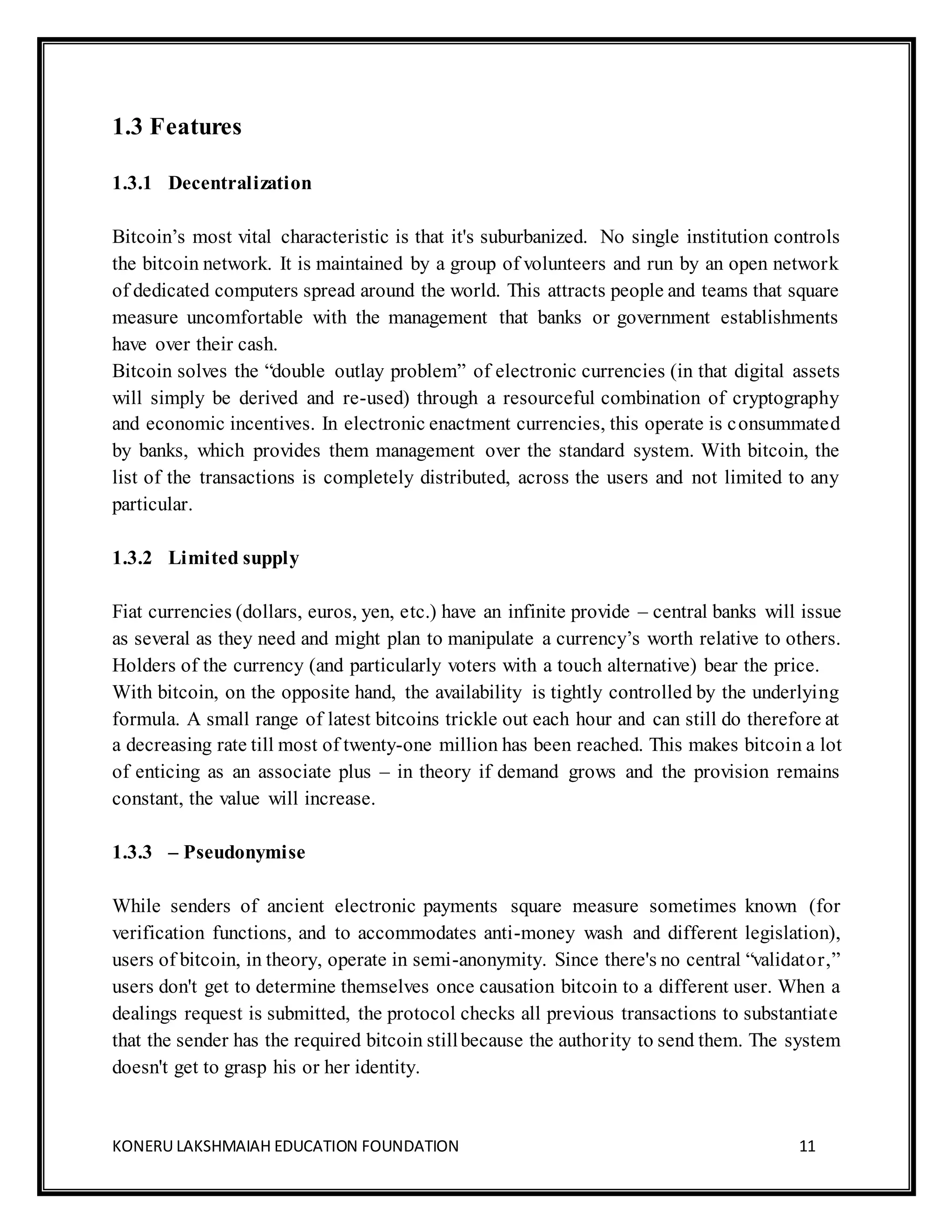 KONERU LAKSHMAIAH EDUCATION FOUNDATION 11
1.3 Features
1.3.1 Decentralization
Bitcoin’s most vital characteristic is that it's suburbanized. No single institution controls
the bitcoin network. It is maintained by a group of volunteers and run by an open network
of dedicated computers spread around the world. This attracts people and teams that square
measure uncomfortable with the management that banks or government establishments
have over their cash.
Bitcoin solves the “double outlay problem” of electronic currencies (in that digital assets
will simply be derived and re-used) through a resourceful combination of cryptography
and economic incentives. In electronic enactment currencies, this operate is consummated
by banks, which provides them management over the standard system. With bitcoin, the
list of the transactions is completely distributed, across the users and not limited to any
particular.
1.3.2 Limited supply
Fiat currencies (dollars, euros, yen, etc.) have an infinite provide – central banks will issue
as several as they need and might plan to manipulate a currency’s worth relative to others.
Holders of the currency (and particularly voters with a touch alternative) bear the price.
With bitcoin, on the opposite hand, the availability is tightly controlled by the underlying
formula. A small range of latest bitcoins trickle out each hour and can still do therefore at
a decreasing rate till most of twenty-one million has been reached. This makes bitcoin a lot
of enticing as an associate plus – in theory if demand grows and the provision remains
constant, the value will increase.
1.3.3 – Pseudonymise
While senders of ancient electronic payments square measure sometimes known (for
verification functions, and to accommodates anti-money wash and different legislation),
users of bitcoin, in theory, operate in semi-anonymity. Since there's no central “validator,”
users don't get to determine themselves once causation bitcoin to a different user. When a
dealings request is submitted, the protocol checks all previous transactions to substantiate
that the sender has the required bitcoin stillbecause the authority to send them. The system
doesn't get to grasp his or her identity.
 