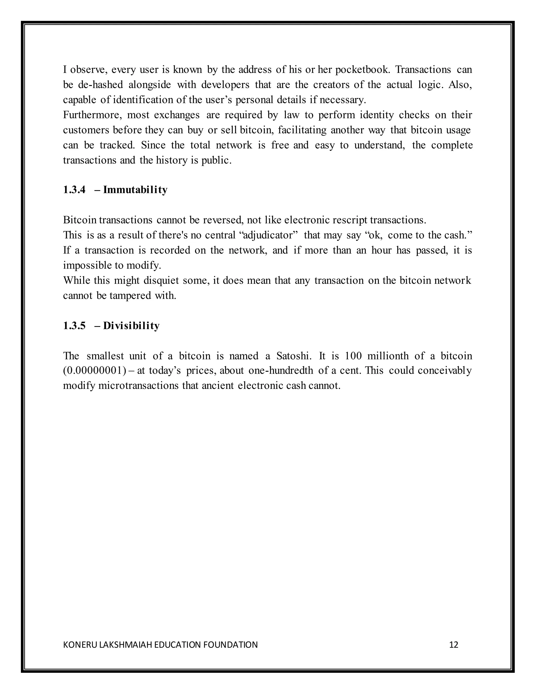 KONERU LAKSHMAIAH EDUCATION FOUNDATION 12
I observe, every user is known by the address of his or her pocketbook. Transactions can
be de-hashed alongside with developers that are the creators of the actual logic. Also,
capable of identification of the user’s personal details if necessary.
Furthermore, most exchanges are required by law to perform identity checks on their
customers before they can buy or sell bitcoin, facilitating another way that bitcoin usage
can be tracked. Since the total network is free and easy to understand, the complete
transactions and the history is public.
1.3.4 – Immutability
Bitcoin transactions cannot be reversed, not like electronic rescript transactions.
This is as a result of there's no central “adjudicator” that may say “ok, come to the cash.”
If a transaction is recorded on the network, and if more than an hour has passed, it is
impossible to modify.
While this might disquiet some, it does mean that any transaction on the bitcoin network
cannot be tampered with.
1.3.5 – Divisibility
The smallest unit of a bitcoin is named a Satoshi. It is 100 millionth of a bitcoin
(0.00000001) – at today’s prices, about one-hundredth of a cent. This could conceivably
modify microtransactions that ancient electronic cash cannot.
 