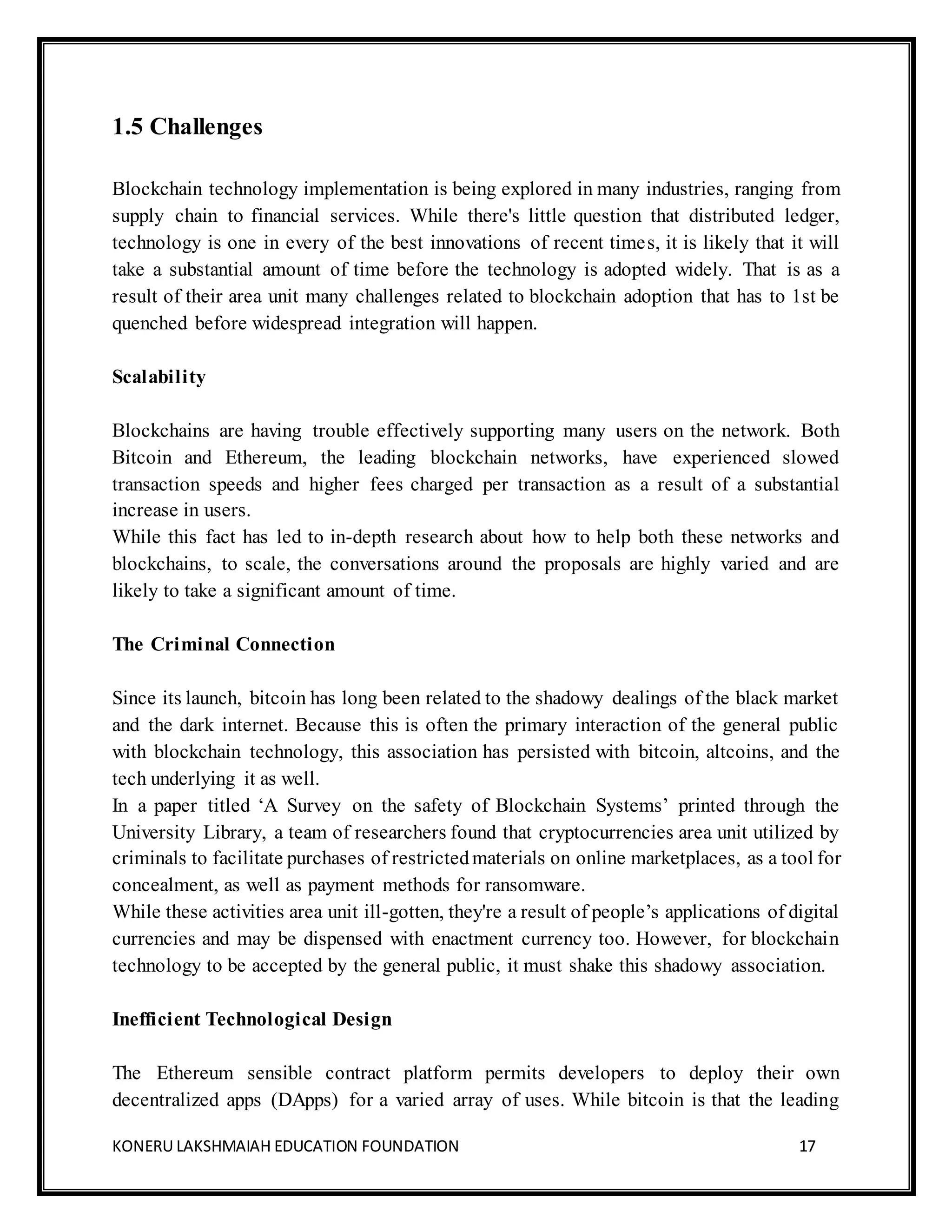 KONERU LAKSHMAIAH EDUCATION FOUNDATION 17
1.5 Challenges
Blockchain technology implementation is being explored in many industries, ranging from
supply chain to financial services. While there's little question that distributed ledger,
technology is one in every of the best innovations of recent times, it is likely that it will
take a substantial amount of time before the technology is adopted widely. That is as a
result of their area unit many challenges related to blockchain adoption that has to 1st be
quenched before widespread integration will happen.
Scalability
Blockchains are having trouble effectively supporting many users on the network. Both
Bitcoin and Ethereum, the leading blockchain networks, have experienced slowed
transaction speeds and higher fees charged per transaction as a result of a substantial
increase in users.
While this fact has led to in-depth research about how to help both these networks and
blockchains, to scale, the conversations around the proposals are highly varied and are
likely to take a significant amount of time.
The Criminal Connection
Since its launch, bitcoin has long been related to the shadowy dealings of the black market
and the dark internet. Because this is often the primary interaction of the general public
with blockchain technology, this association has persisted with bitcoin, altcoins, and the
tech underlying it as well.
In a paper titled ‘A Survey on the safety of Blockchain Systems’ printed through the
University Library, a team of researchers found that cryptocurrencies area unit utilized by
criminals to facilitate purchases of restrictedmaterials on online marketplaces, as a tool for
concealment, as well as payment methods for ransomware.
While these activities area unit ill-gotten, they're a result of people’s applications of digital
currencies and may be dispensed with enactment currency too. However, for blockchain
technology to be accepted by the general public, it must shake this shadowy association.
Inefficient Technological Design
The Ethereum sensible contract platform permits developers to deploy their own
decentralized apps (DApps) for a varied array of uses. While bitcoin is that the leading
 