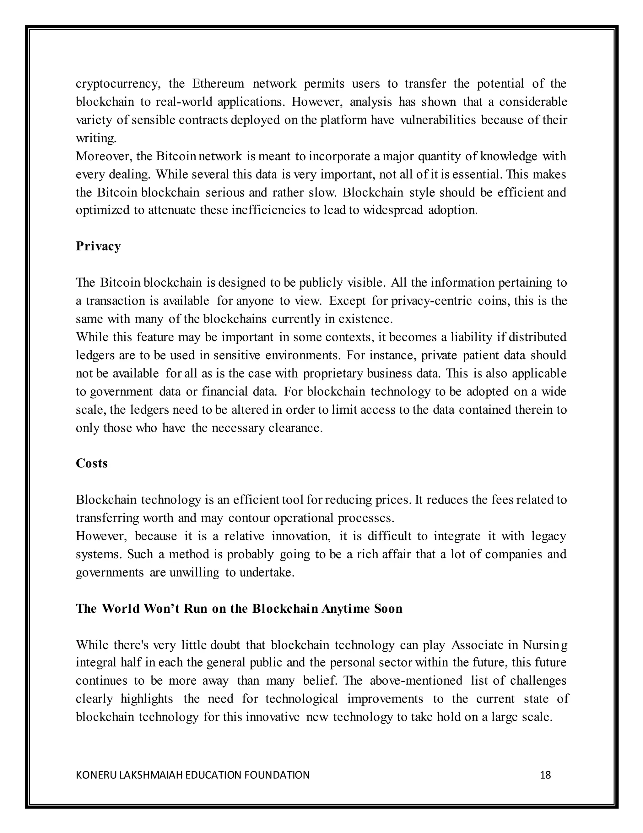 KONERU LAKSHMAIAH EDUCATION FOUNDATION 18
cryptocurrency, the Ethereum network permits users to transfer the potential of the
blockchain to real-world applications. However, analysis has shown that a considerable
variety of sensible contracts deployed on the platform have vulnerabilities because of their
writing.
Moreover, the Bitcoinnetwork is meant to incorporate a major quantity of knowledge with
every dealing. While several this data is very important, not all of it is essential. This makes
the Bitcoin blockchain serious and rather slow. Blockchain style should be efficient and
optimized to attenuate these inefficiencies to lead to widespread adoption.
Privacy
The Bitcoin blockchain is designed to be publicly visible. All the information pertaining to
a transaction is available for anyone to view. Except for privacy-centric coins, this is the
same with many of the blockchains currently in existence.
While this feature may be important in some contexts, it becomes a liability if distributed
ledgers are to be used in sensitive environments. For instance, private patient data should
not be available for all as is the case with proprietary business data. This is also applicable
to government data or financial data. For blockchain technology to be adopted on a wide
scale, the ledgers need to be altered in order to limit access to the data contained therein to
only those who have the necessary clearance.
Costs
Blockchain technology is an efficient tool for reducing prices. It reduces the fees related to
transferring worth and may contour operational processes.
However, because it is a relative innovation, it is difficult to integrate it with legacy
systems. Such a method is probably going to be a rich affair that a lot of companies and
governments are unwilling to undertake.
The World Won’t Run on the Blockchain Anytime Soon
While there's very little doubt that blockchain technology can play Associate in Nursing
integral half in each the general public and the personal sector within the future, this future
continues to be more away than many belief. The above-mentioned list of challenges
clearly highlights the need for technological improvements to the current state of
blockchain technology for this innovative new technology to take hold on a large scale.
 