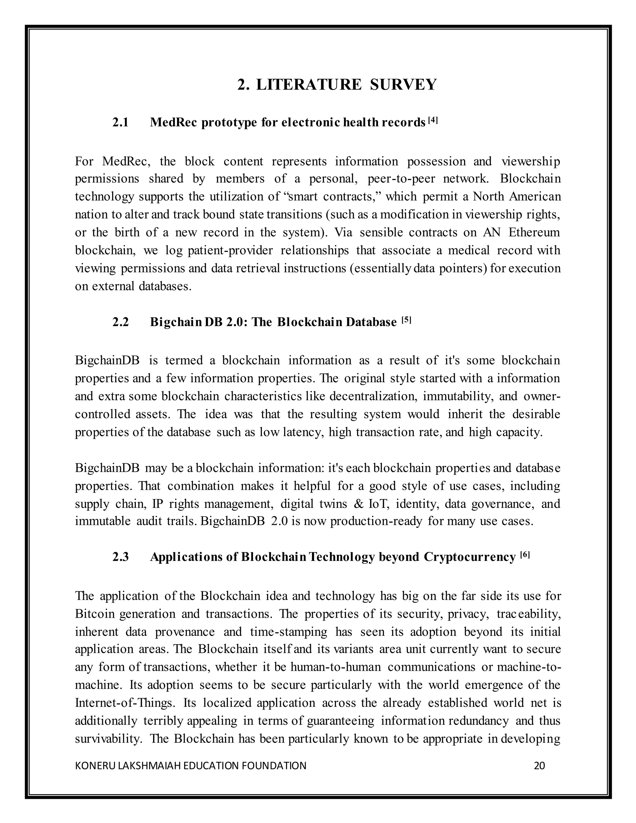 KONERU LAKSHMAIAH EDUCATION FOUNDATION 20
2. LITERATURE SURVEY
2.1 MedRec prototype for electronic health records[4]
For MedRec, the block content represents information possession and viewership
permissions shared by members of a personal, peer-to-peer network. Blockchain
technology supports the utilization of “smart contracts,” which permit a North American
nation to alter and track bound state transitions (such as a modification in viewership rights,
or the birth of a new record in the system). Via sensible contracts on AN Ethereum
blockchain, we log patient-provider relationships that associate a medical record with
viewing permissions and data retrieval instructions (essentiallydata pointers) for execution
on external databases.
2.2 Bigchain DB 2.0: The Blockchain Database [5]
BigchainDB is termed a blockchain information as a result of it's some blockchain
properties and a few information properties. The original style started with a information
and extra some blockchain characteristics like decentralization, immutability, and owner-
controlled assets. The idea was that the resulting system would inherit the desirable
properties of the database such as low latency, high transaction rate, and high capacity.
BigchainDB may be a blockchain information: it's each blockchain properties and database
properties. That combination makes it helpful for a good style of use cases, including
supply chain, IP rights management, digital twins & IoT, identity, data governance, and
immutable audit trails. BigchainDB 2.0 is now production-ready for many use cases.
2.3 Applications of BlockchainTechnology beyond Cryptocurrency [6]
The application of the Blockchain idea and technology has big on the far side its use for
Bitcoin generation and transactions. The properties of its security, privacy, traceability,
inherent data provenance and time-stamping has seen its adoption beyond its initial
application areas. The Blockchain itself and its variants area unit currently want to secure
any form of transactions, whether it be human-to-human communications or machine-to-
machine. Its adoption seems to be secure particularly with the world emergence of the
Internet-of-Things. Its localized application across the already established world net is
additionally terribly appealing in terms of guaranteeing information redundancy and thus
survivability. The Blockchain has been particularly known to be appropriate in developing
 