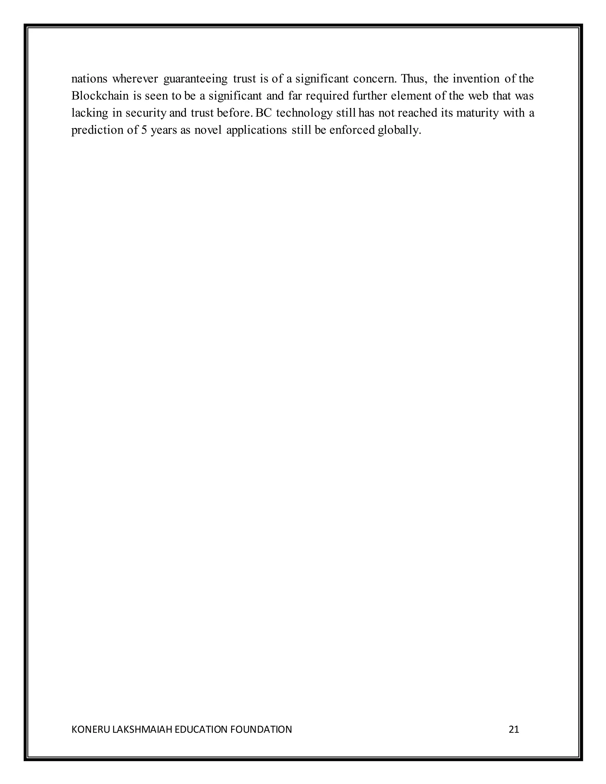 KONERU LAKSHMAIAH EDUCATION FOUNDATION 21
nations wherever guaranteeing trust is of a significant concern. Thus, the invention of the
Blockchain is seen to be a significant and far required further element of the web that was
lacking in security and trust before. BC technology still has not reached its maturity with a
prediction of 5 years as novel applications still be enforced globally.
 
