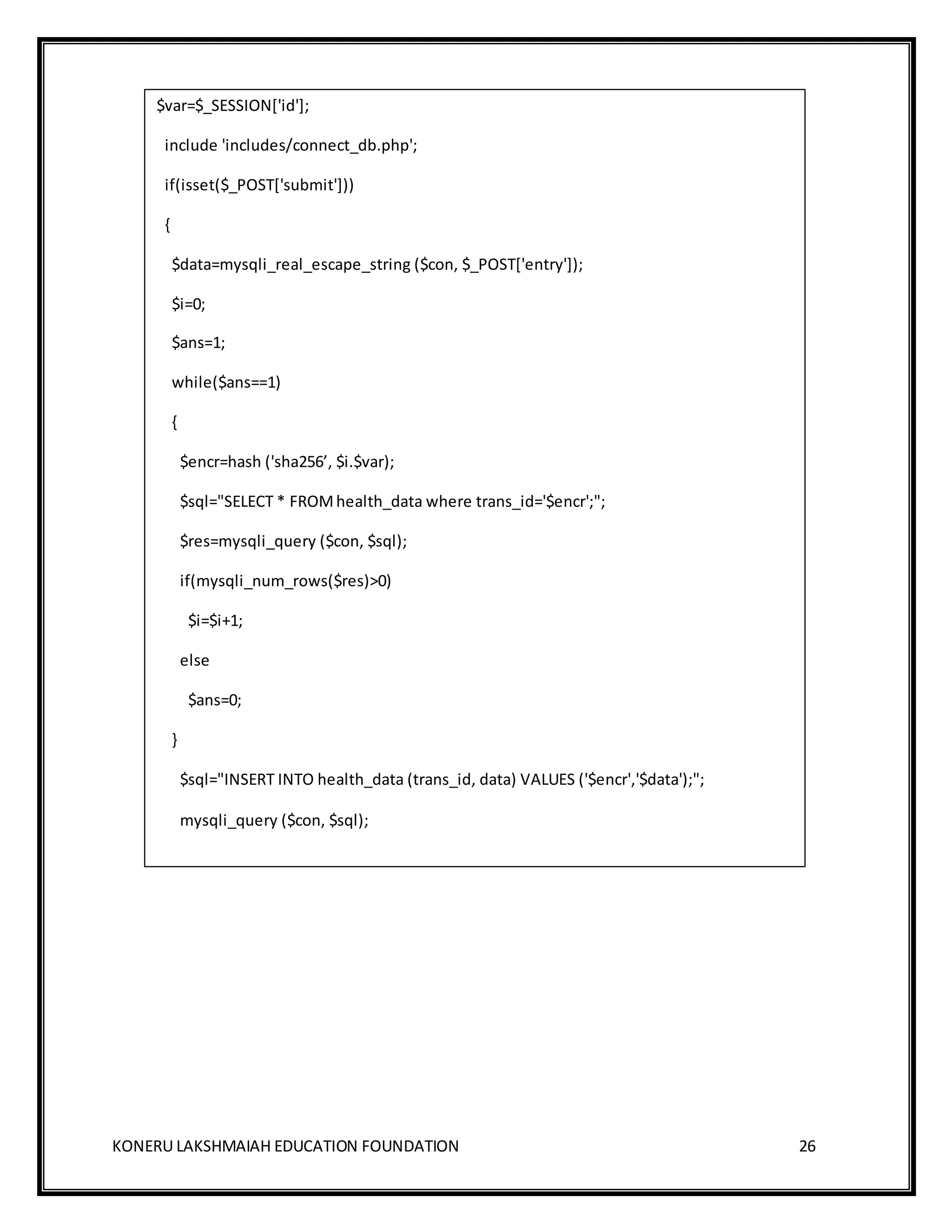 KONERU LAKSHMAIAH EDUCATION FOUNDATION 26
$var=$_SESSION['id'];
include 'includes/connect_db.php';
if(isset($_POST['submit']))
{
$data=mysqli_real_escape_string ($con, $_POST['entry']);
$i=0;
$ans=1;
while($ans==1)
{
$encr=hash ('sha256’, $i.$var);
$sql="SELECT * FROMhealth_data where trans_id='$encr';";
$res=mysqli_query ($con, $sql);
if(mysqli_num_rows($res)>0)
$i=$i+1;
else
$ans=0;
}
$sql="INSERT INTO health_data (trans_id, data) VALUES ('$encr','$data');";
mysqli_query ($con, $sql);
 