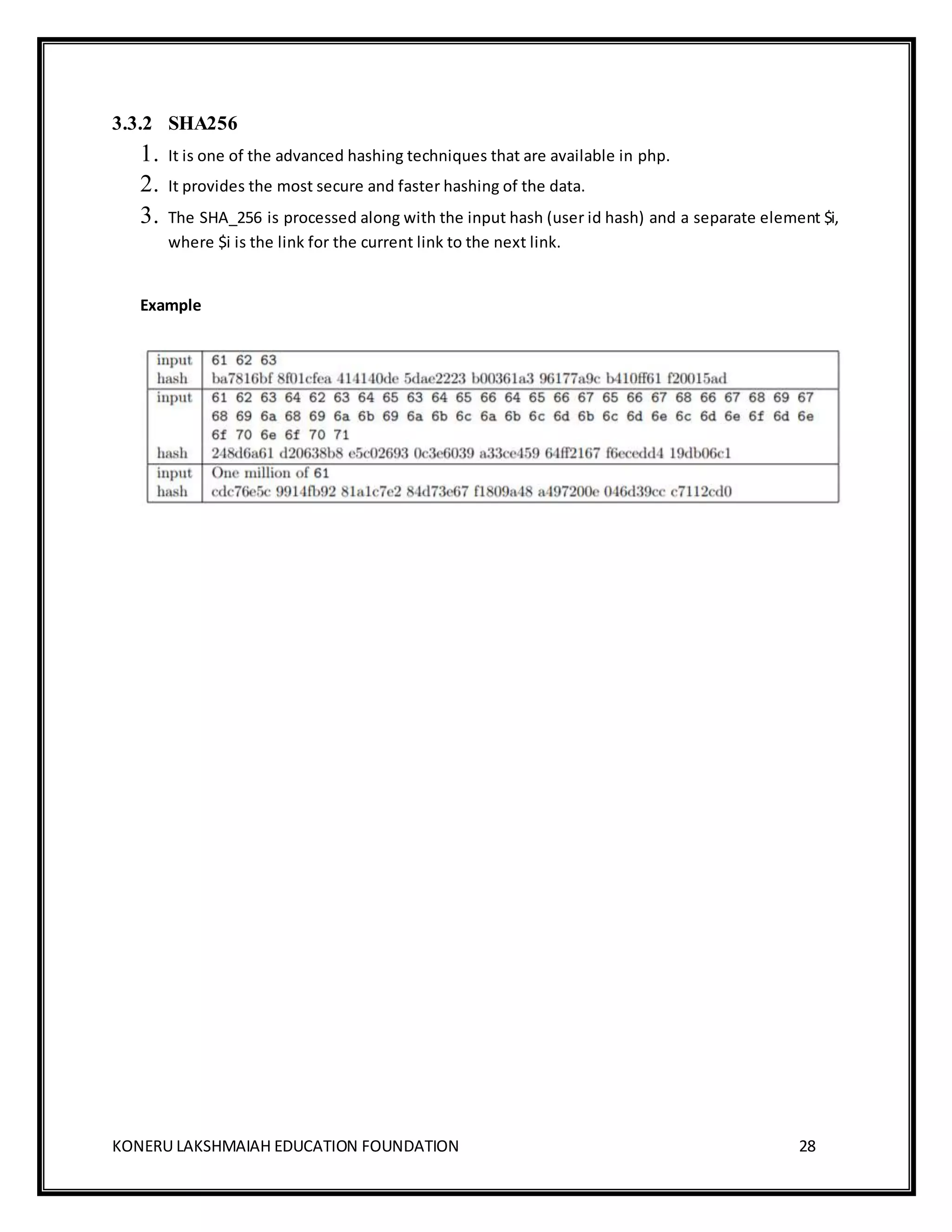 KONERU LAKSHMAIAH EDUCATION FOUNDATION 28
3.3.2 SHA256
1. It is one of the advanced hashing techniques that are available in php.
2. It provides the most secure and faster hashing of the data.
3. The SHA_256 is processed along with the input hash (user id hash) and a separate element $i,
where $i is the link for the current link to the next link.
Example
 