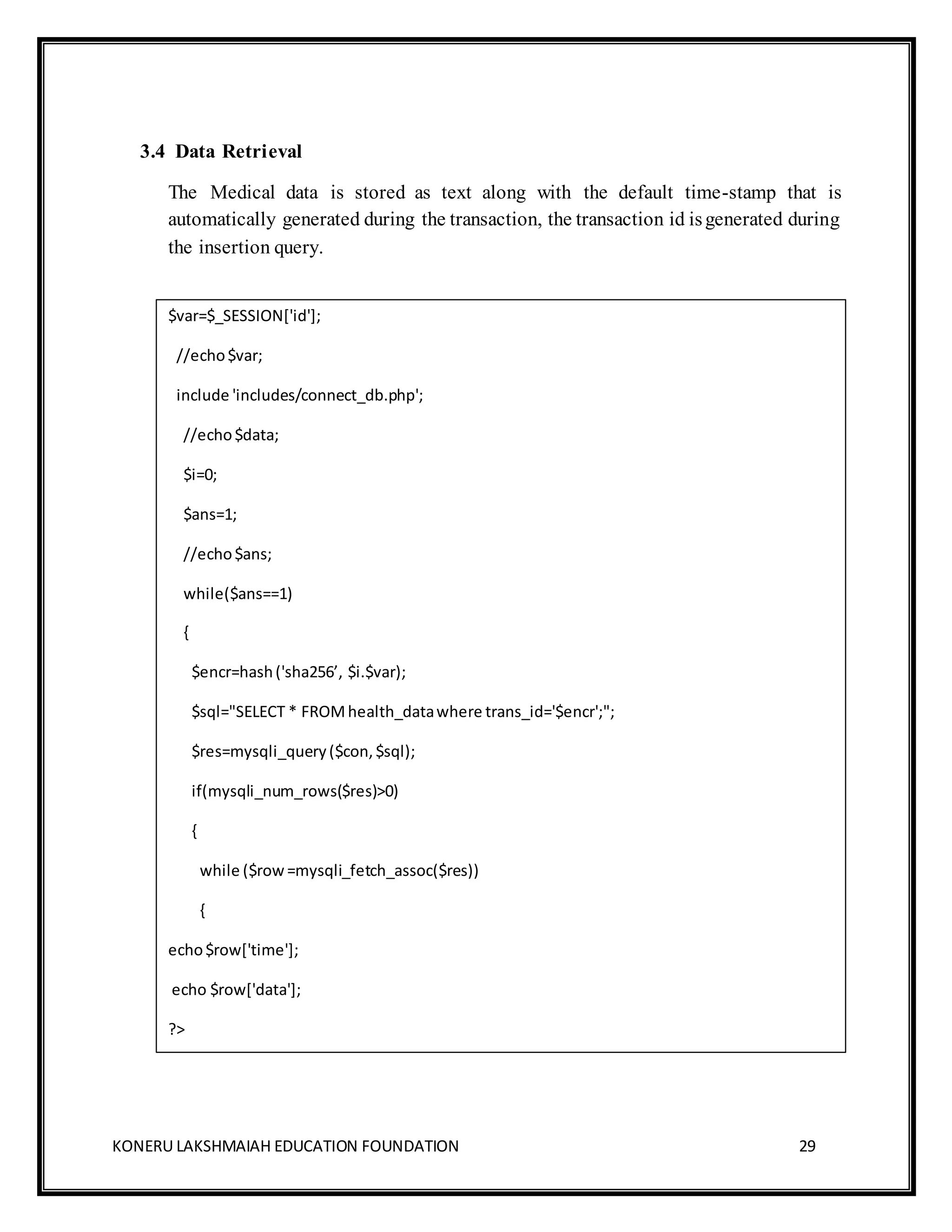 KONERU LAKSHMAIAH EDUCATION FOUNDATION 29
3.4 Data Retrieval
The Medical data is stored as text along with the default time-stamp that is
automatically generated during the transaction, the transaction id isgenerated during
the insertion query.
$var=$_SESSION['id'];
//echo$var;
include 'includes/connect_db.php';
//echo$data;
$i=0;
$ans=1;
//echo$ans;
while($ans==1)
{
$encr=hash('sha256’, $i.$var);
$sql="SELECT * FROMhealth_datawhere trans_id='$encr';";
$res=mysqli_query($con,$sql);
if(mysqli_num_rows($res)>0)
{
while ($row=mysqli_fetch_assoc($res))
{
echo$row['time'];
echo $row['data'];
?>
 