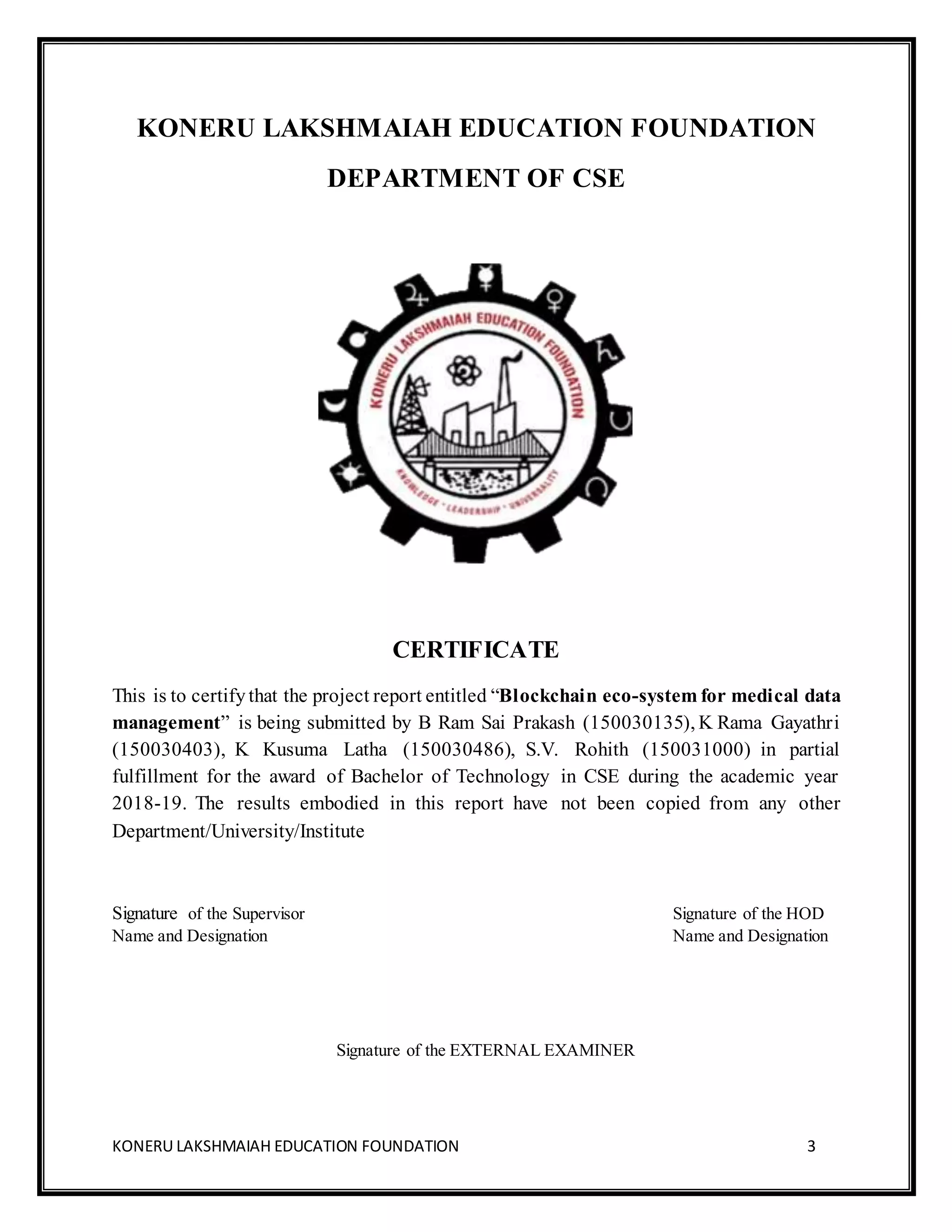 KONERU LAKSHMAIAH EDUCATION FOUNDATION 3
KONERU LAKSHMAIAH EDUCATION FOUNDATION
DEPARTMENT OF CSE
CERTIFICATE
This is to certifythat the project report entitled “Blockchain eco-system for medical data
management” is being submitted by B Ram Sai Prakash (150030135), K Rama Gayathri
(150030403), K Kusuma Latha (150030486), S.V. Rohith (150031000) in partial
fulfillment for the award of Bachelor of Technology in CSE during the academic year
2018-19. The results embodied in this report have not been copied from any other
Department/University/Institute
Signature of the Supervisor Signature of the HOD
Name and Designation Name and Designation
Signature of the EXTERNAL EXAMINER
 