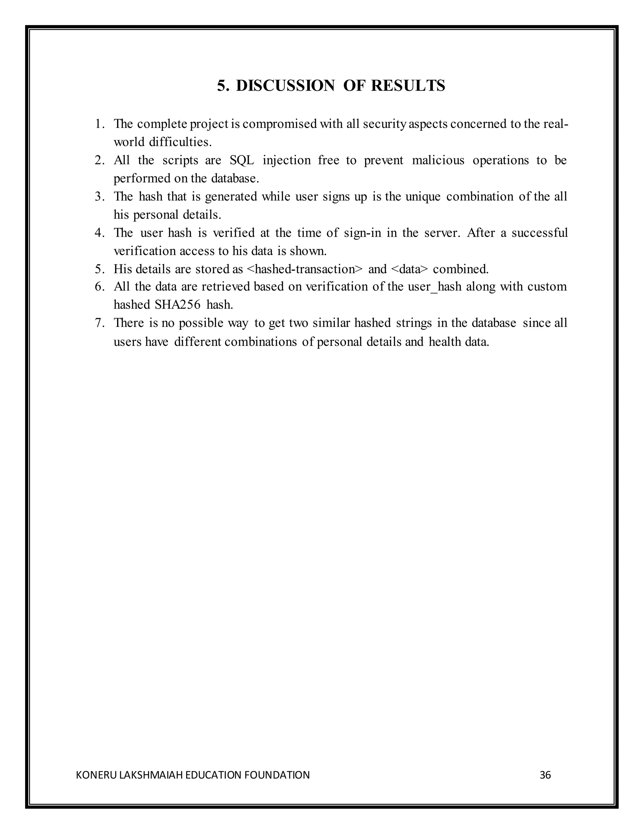 KONERU LAKSHMAIAH EDUCATION FOUNDATION 36
5. DISCUSSION OF RESULTS
1. The complete project is compromised with all securityaspects concerned to the real-
world difficulties.
2. All the scripts are SQL injection free to prevent malicious operations to be
performed on the database.
3. The hash that is generated while user signs up is the unique combination of the all
his personal details.
4. The user hash is verified at the time of sign-in in the server. After a successful
verification access to his data is shown.
5. His details are stored as <hashed-transaction> and <data> combined.
6. All the data are retrieved based on verification of the user_hash along with custom
hashed SHA256 hash.
7. There is no possible way to get two similar hashed strings in the database since all
users have different combinations of personal details and health data.
 