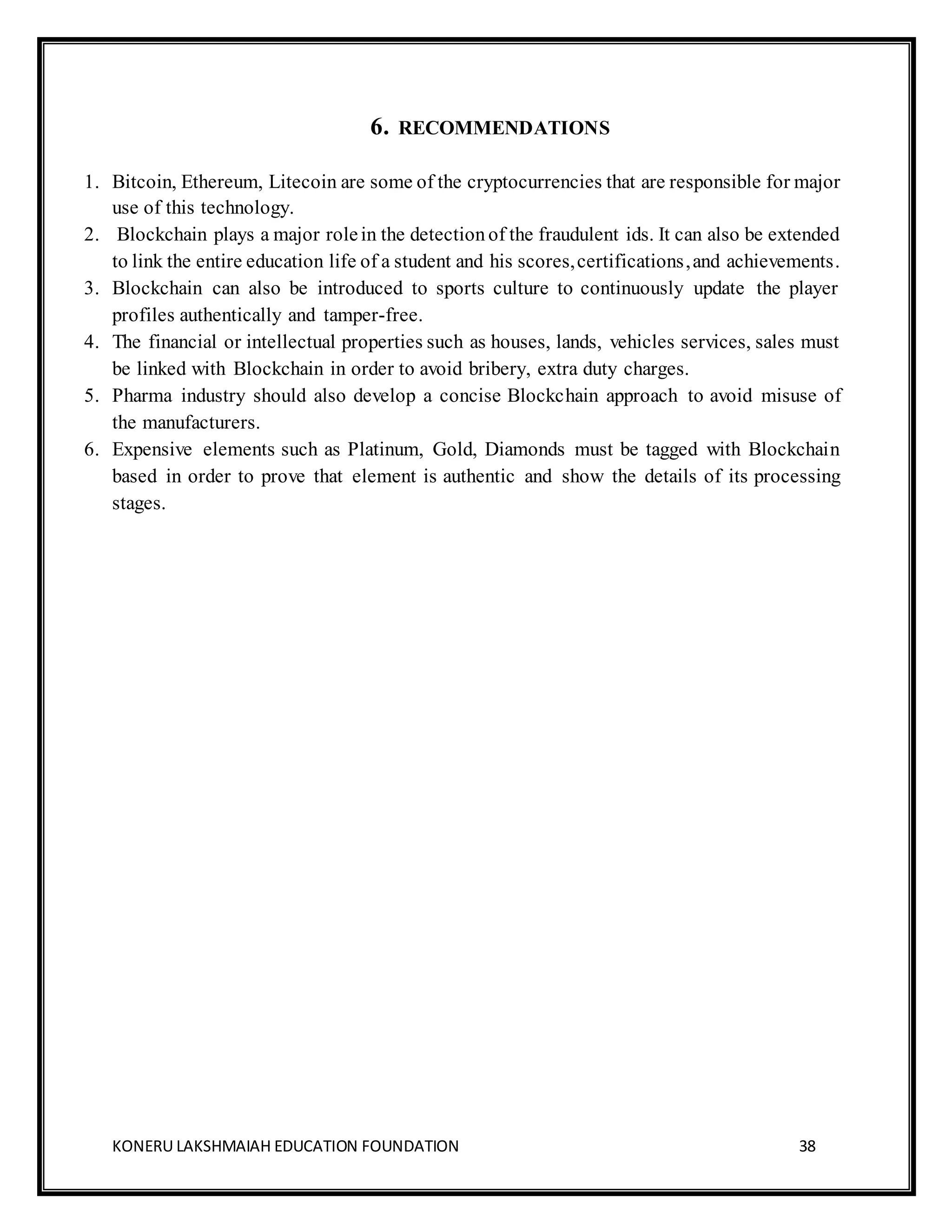 KONERU LAKSHMAIAH EDUCATION FOUNDATION 38
6. RECOMMENDATIONS
1. Bitcoin, Ethereum, Litecoin are some of the cryptocurrencies that are responsible for major
use of this technology.
2. Blockchain plays a major rolein the detection of the fraudulent ids. It can also be extended
to link the entire education life of a student and his scores,certifications,and achievements.
3. Blockchain can also be introduced to sports culture to continuously update the player
profiles authentically and tamper-free.
4. The financial or intellectual properties such as houses, lands, vehicles services, sales must
be linked with Blockchain in order to avoid bribery, extra duty charges.
5. Pharma industry should also develop a concise Blockchain approach to avoid misuse of
the manufacturers.
6. Expensive elements such as Platinum, Gold, Diamonds must be tagged with Blockchain
based in order to prove that element is authentic and show the details of its processing
stages.
 