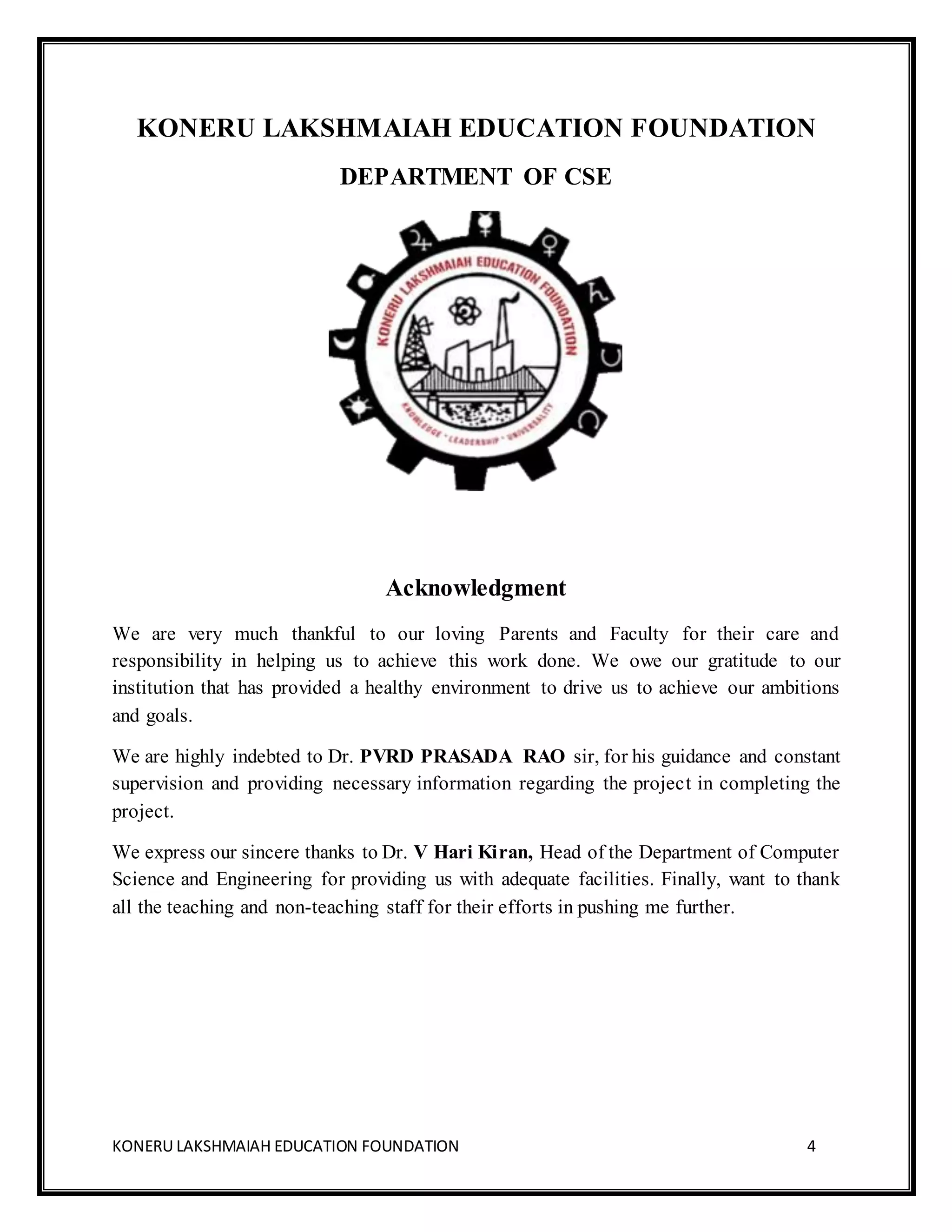 KONERU LAKSHMAIAH EDUCATION FOUNDATION 4
KONERU LAKSHMAIAH EDUCATION FOUNDATION
DEPARTMENT OF CSE
Acknowledgment
We are very much thankful to our loving Parents and Faculty for their care and
responsibility in helping us to achieve this work done. We owe our gratitude to our
institution that has provided a healthy environment to drive us to achieve our ambitions
and goals.
We are highly indebted to Dr. PVRD PRASADA RAO sir, for his guidance and constant
supervision and providing necessary information regarding the project in completing the
project.
We express our sincere thanks to Dr. V Hari Kiran, Head of the Department of Computer
Science and Engineering for providing us with adequate facilities. Finally, want to thank
all the teaching and non-teaching staff for their efforts in pushing me further.
 