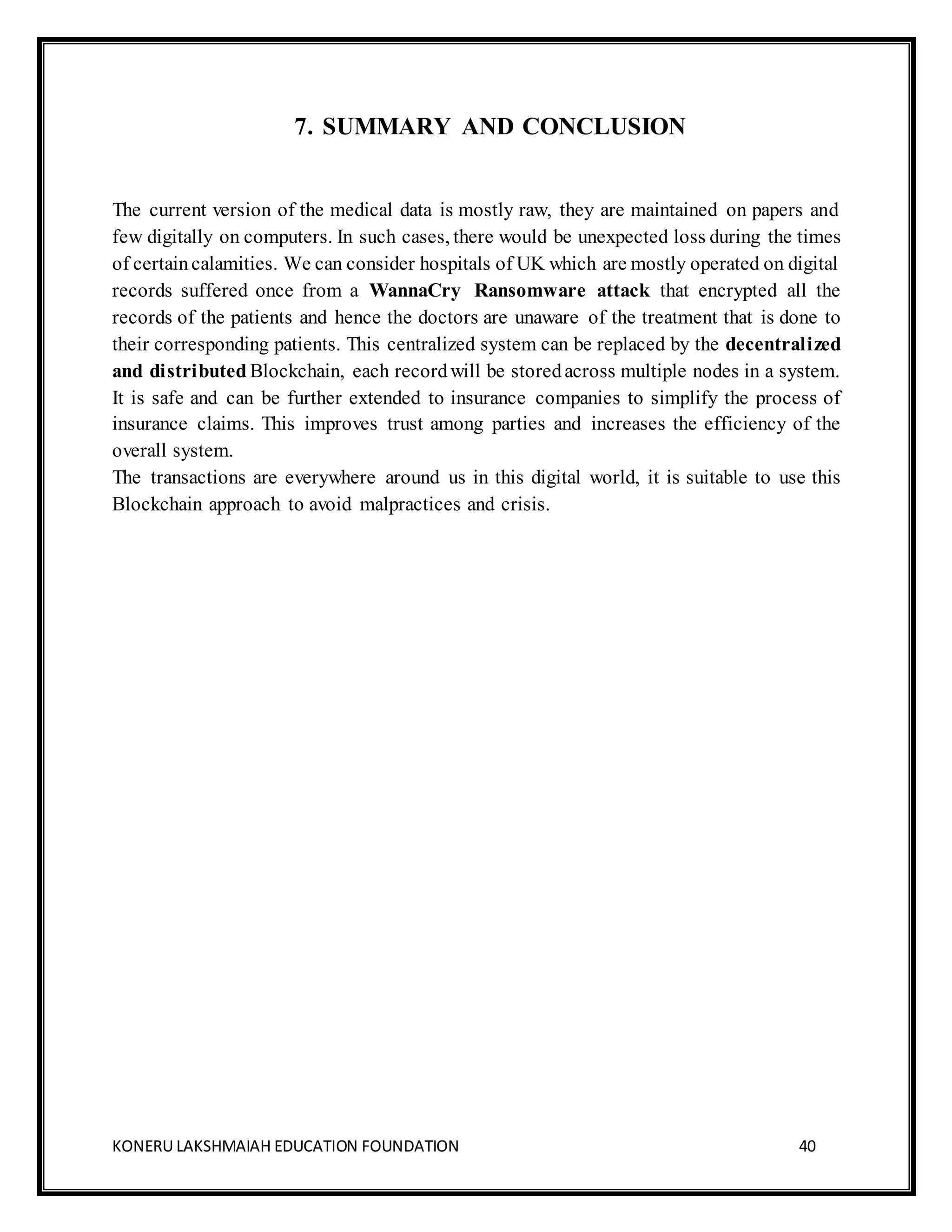 KONERU LAKSHMAIAH EDUCATION FOUNDATION 40
7. SUMMARY AND CONCLUSION
The current version of the medical data is mostly raw, they are maintained on papers and
few digitally on computers. In such cases, there would be unexpected loss during the times
of certaincalamities. We can consider hospitals of UK which are mostly operated on digital
records suffered once from a WannaCry Ransomware attack that encrypted all the
records of the patients and hence the doctors are unaware of the treatment that is done to
their corresponding patients. This centralized system can be replaced by the decentralized
and distributed Blockchain, each recordwill be storedacross multiple nodes in a system.
It is safe and can be further extended to insurance companies to simplify the process of
insurance claims. This improves trust among parties and increases the efficiency of the
overall system.
The transactions are everywhere around us in this digital world, it is suitable to use this
Blockchain approach to avoid malpractices and crisis.
 