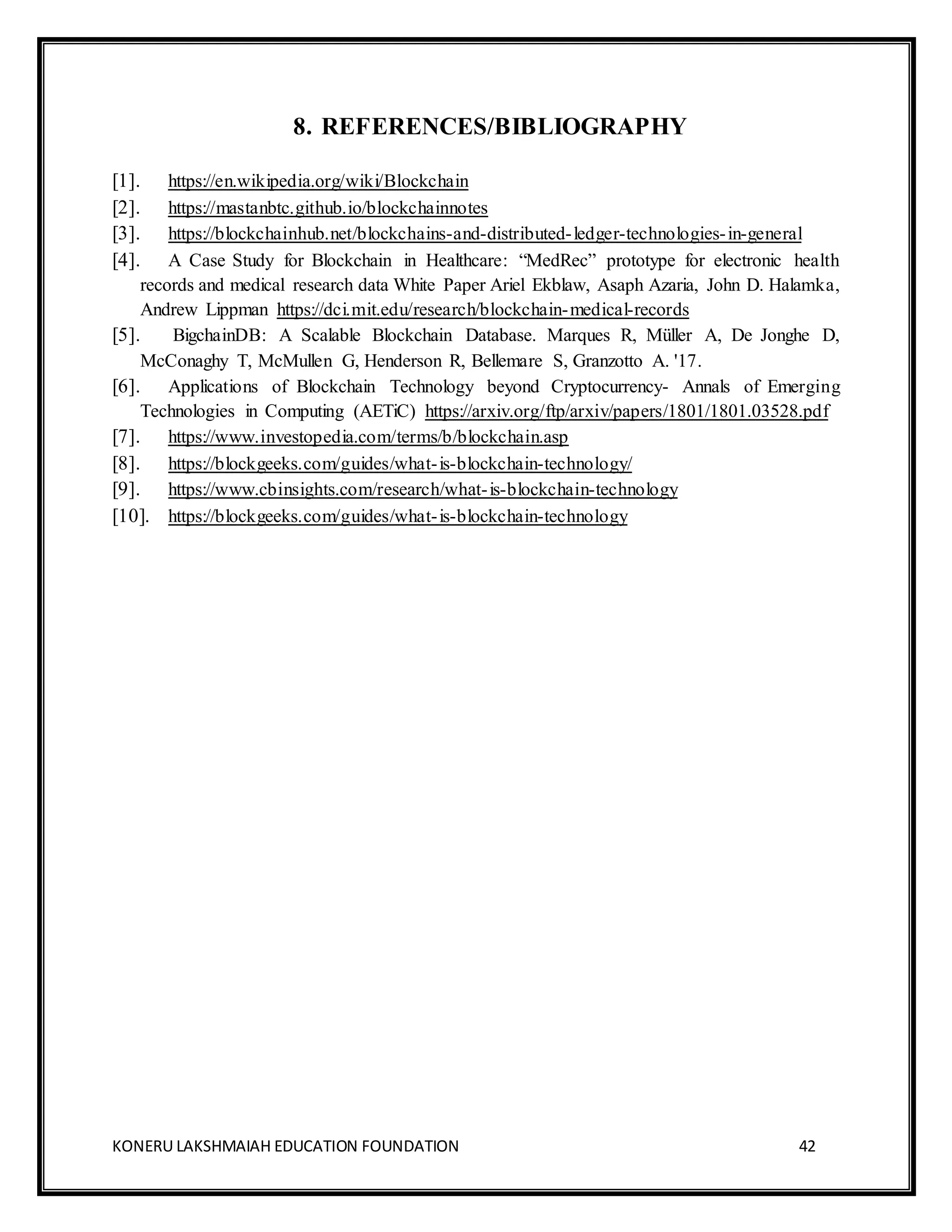 KONERU LAKSHMAIAH EDUCATION FOUNDATION 42
8. REFERENCES/BIBLIOGRAPHY
[1]. https://en.wikipedia.org/wiki/Blockchain
[2]. https://mastanbtc.github.io/blockchainnotes
[3]. https://blockchainhub.net/blockchains-and-distributed-ledger-technologies-in-general
[4]. A Case Study for Blockchain in Healthcare: “MedRec” prototype for electronic health
records and medical research data White Paper Ariel Ekblaw, Asaph Azaria, John D. Halamka,
Andrew Lippman https://dci.mit.edu/research/blockchain-medical-records
[5]. BigchainDB: A Scalable Blockchain Database. Marques R, Müller A, De Jonghe D,
McConaghy T, McMullen G, Henderson R, Bellemare S, Granzotto A. '17.
[6]. Applications of Blockchain Technology beyond Cryptocurrency- Annals of Emerging
Technologies in Computing (AETiC) https://arxiv.org/ftp/arxiv/papers/1801/1801.03528.pdf
[7]. https://www.investopedia.com/terms/b/blockchain.asp
[8]. https://blockgeeks.com/guides/what-is-blockchain-technology/
[9]. https://www.cbinsights.com/research/what-is-blockchain-technology
[10]. https://blockgeeks.com/guides/what-is-blockchain-technology
 